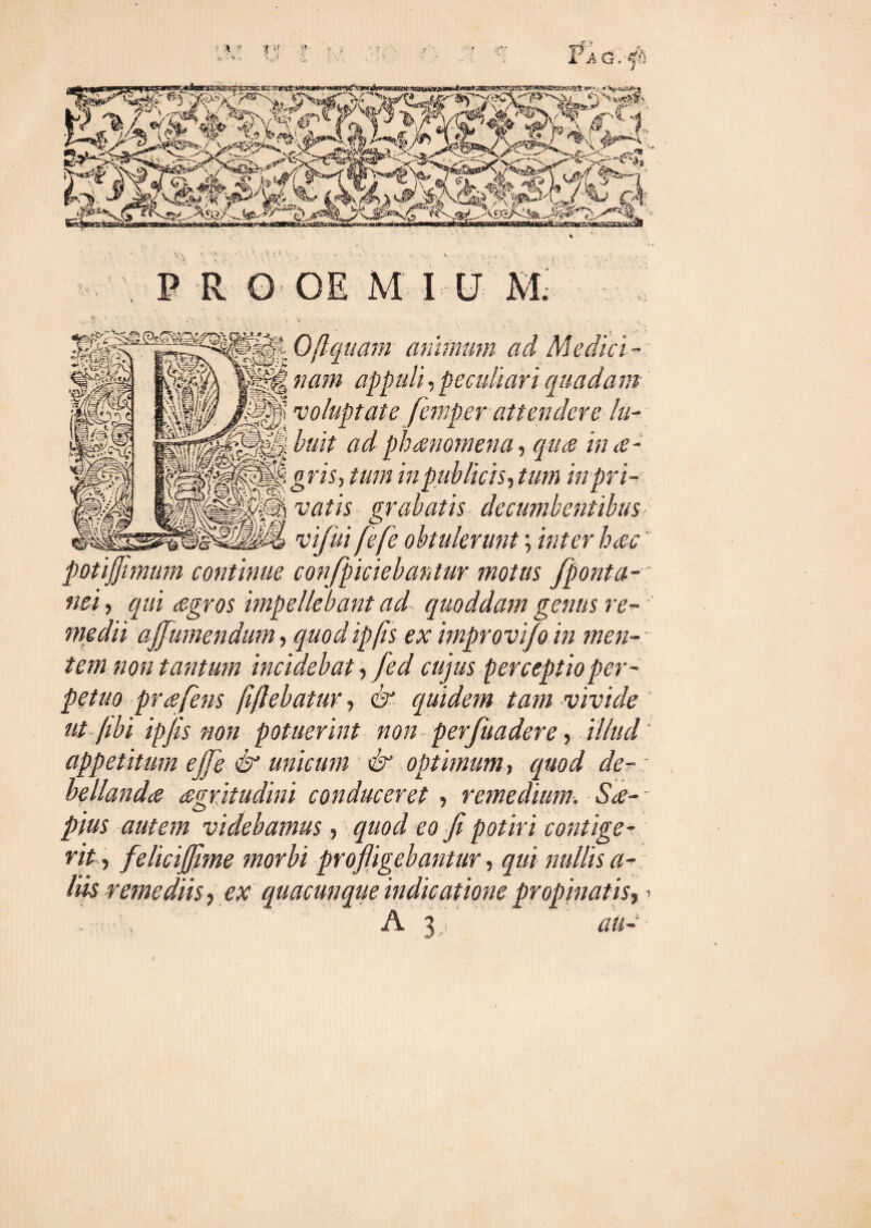 ? i! >! :f '*r . S/ , 'v / r y > rA&.-f: vWi<?> ir %v. wwBjMsrww^-iawfanaiaiajfajBSiisa^^ s*rs.,-.* w<3kk* *Tx»isgf^owc# fcj i? gf'y$,.'-4 P R O-OE M I V M. Q:t Ofiquam animum ad Medici - U nam appuli, peculiari quadam I)’ 'voluptate femper attendere lu- ^ buit ad phaenomena, qua in ce - tpgriSy tum in publicis, tum mpn- ff3| w/zV grabatis decumbentibus ]m> vifui fefe obtulerunt; inter hac poti fimum continue confpiciebantur motus fponta-: nei, qui agros impellebant ad quoddam genus re¬ medii afumendum, quodipfis ex improvijo in men¬ tem non tantum incidebat, fed cujus perceptio per¬ petuo prafens fiflebatur, & equidem tam vivide ut-(ibi ipfis non potuerint non perfuadere, illud appetitum efe & unicum & optimum, quod de- bellanda agritudini conduceret , remedium. Sa- - pius autem videbamus , quod eo fi potiri contige¬ rit, felicif me morbi profligebantur, qui nullis a- liis remediis, ear quacunque indicatione propinatis, > . , A 3,; </«-