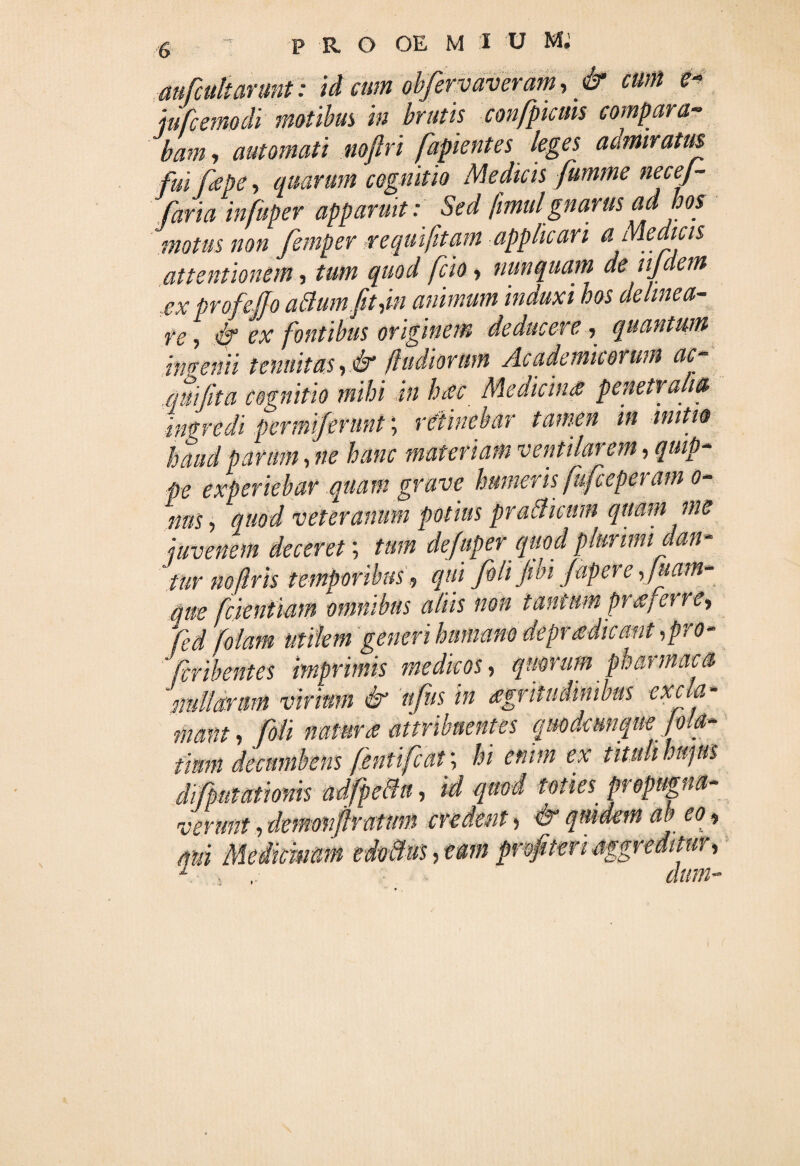 P R O OE M i u m; aufcultarunt: id cum obfervaveram, & cum e- ju[cerno di motibus m brutis confpicms compara¬ bam, automati noftri [apientes leges admiratus fuifkpe, quarum cognitio Medicis fumme necej- faria infuper apparuit: Sed fmul gnarus ad bos motus non femper ;r e qui [tam applicari a Medicis attentionem, tum quod fcio, nunquam de njdem exprofeJJo aBumfitdn animum induxi hos delinea¬ re, & ex fontibus originem deducere, quantum intremi tenuitas ,& /fudiorum Academicorum ac .quijita cognitio mihi in haec MedicinS penetralia ingredi pemniferunt; retinebar tamen in initio haud parum, ne hanc materiam ventilarem, quip¬ pe experiebar quam grave humeris fufcepet am o- nus, quod veteranum potius praBicum quam me juvenem decerer, tum defuper quod plurimi dan¬ tur no ftr is temporibus, qui filijiln fapere[uam- que fcjentiam omnibus aliis non tantum prcCj en e, fed [olam utilem generi humano deprsdicant ,pro- [cribentes imprimis medicos, quotum pbatmacs nullarum virium & itfus in agritudimbus excia* mant, [oli natur ce attribuentes qmdcmqm Jm- tlmn decumbens fhnifcat; hi enim ex tituli hupis di [putationis adfpe&a, M quod toties propugna¬ verunt , demmfimmn mdent, & qmdem ab eo, qui Meiicwm edoctus, eam pr&fi 'ir, /hrm-»