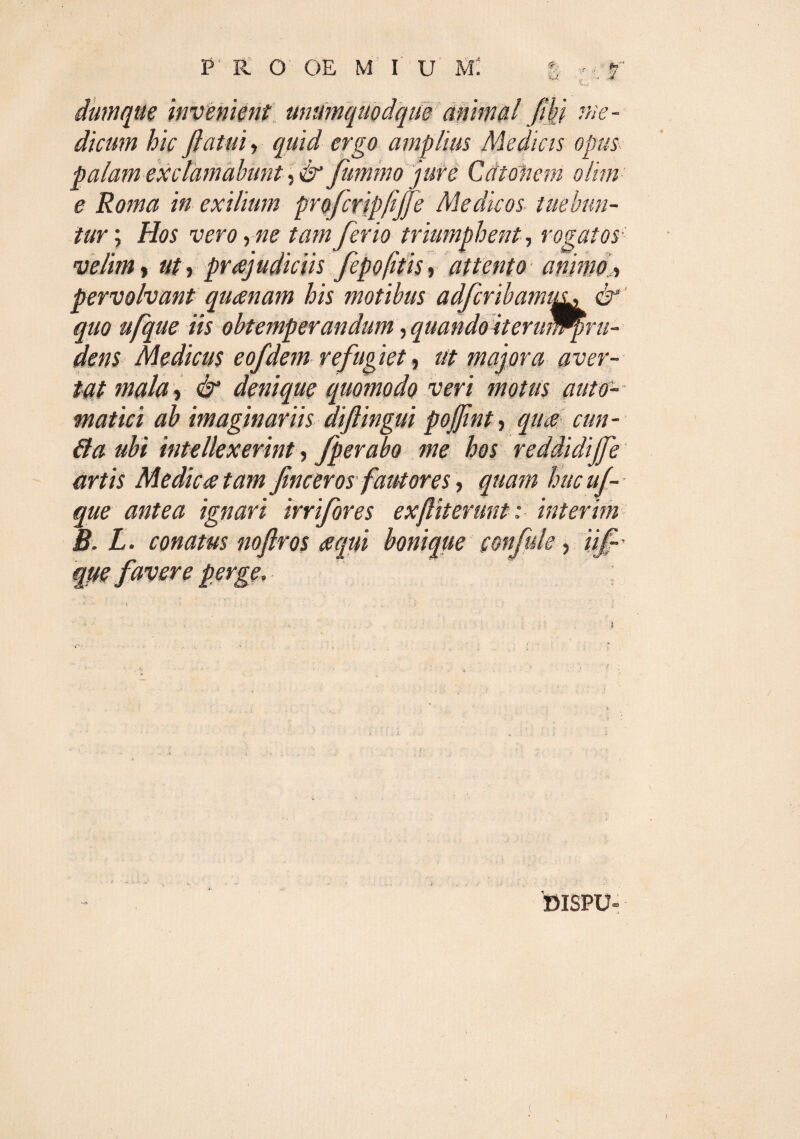 C invenient unumquodque animal jwj me¬ dicum hic flatui, quid ergo amplius Medicis opus palam exclamabunt, & Jummo jure Catonem olim e Roma in exilium profcripfiffe Medicos■ tuebun¬ tur ; Hos vero, ne tam ferio triumphent, rogatos velim» ut, prajudiciis fepofitis, attento animo. > pervolvant quanam his motibus adfcribamiiu & quo ufque iis obtemperandum, quando iteruWpru- dens Medicus eofdem refugiet, ut majora aver¬ tat mala, & denique quomodo veri motus auto- matici ab imaginariis diftingui poflint, qua cun- 61 a ubi intellexerint, fperabo me hos reddidijfe artis Medicatam flncerosfautores, quam huc uf¬ que antea ignari in fores exfliterunt : interim B. L. conatus noftros a qui bonique confide, iif' 9 'DISPU-