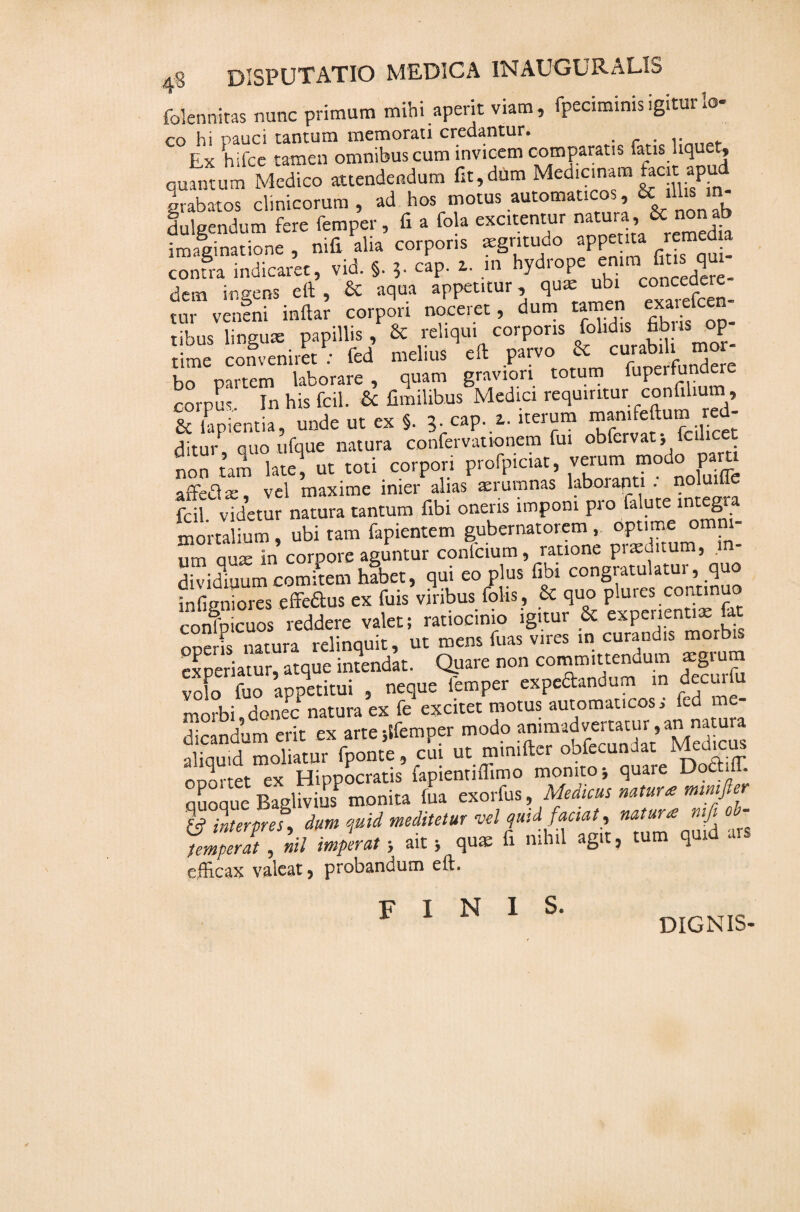 4'$ disputatio medica in auguralis folennitas nunc primum mihi aperit viam, fpeciminis igitur io- co hi pauci tantum memorati credantur. . . .. Ex hifce tamen omnibus cum invicem comparans fatis liquet, quantum Medico attendendum fit,dum Medicinam facit apu grabatos clinicorum , ad hos motus automaticos, & ^ m- dulgendum fere femper, fi a fola excitentur natura, &: no imaginatione , nifi alia corporis aegritudo appe ita remedia contra indicaret, vid. §. 5. cap. a. m hydropeenimfusqm dem ingens eft , & aqua appetitur, qua: ubi concedere tur veneni inftar corpori noceret, dum t^m us l.nmne papillis , & reliqui corporis folidis fibris op- me conveniret : fed meline .11 parvo & curab, . mor¬ bo partem laborare, <,»an, gravor, cornu. In his fcil. & fimilibus Medier requtrttur conftlrum, & rpiemia, unde ut ex 5. lOf-t. iternm ditur quo ufque natura confervationem fui obfcrvat* fcilicet non tam late, ut toti corpori profpiciat, verum modo pam affea vel maxime inier alias aerumnas laboranti . noluifle fSvtdemr natura tantum fibi oneris imponi prolutei mt^gra mortalium, ubi tam fapientem gubernatorem , optime omni um qua; in corpore aguntur confcium, ratione praeditum, in¬ di vidiuum comitem habet, qui eo plus fibi congratulatui,i quo iii(igniores effettus ex fuis viribus folis, & quo plures commuo confbicuos reddere valet; ratiocinio igitur & experientiae U oneris natura relinquit, ut mens fuas vires in curandis morb 2p™iamr, atque imendat. Quare „o„ committendum mgrum volo fuo appetitui , neque iemper expeftandum m decmlu morbi donec natura ex fe excitet motus automaticos . fed m dicandum erit ex arte;ifemper modo verbum,an mtura aliquid moliatur fponte, cui ut mimftcr oofecundat Me ODortet ex Hippocratis fapienmffimo monito j quare Doctifl. qSoque Baglivius monita fua exorfus, Medicus natur* mmfier & interpres, dum quid meditetur vel quid factat, natura rufi temperat , nil imperat; ait 5 quae fi mh.l agit, tum quid ars efficax valeat, probandum eft. FINIS. DIGNIS-