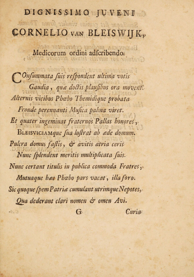 IGNIS SIMO JU VENI '\ ’ T , J • . r- '■ '• •• •- ■ f ... > « r * i I; ii ... i 'ii i -■ , r ' *'i - ) K. ' \. Medicorum ordini adfcribendo; vr z \ iT' Onfummata fuis refpomknt ultima'votis A Gaudia, qua do dis plaufibus ora moventi .. .. , : .» ■ . . ' \ f | Alternis vicibus Phoebo Themidique probata f **» < < Fronde perennanti Mujica palma vireti ' '• . \ . i ■■ r- „ . . . . F*' ' Et quater ingeminat fraternos Pallas honores r ■ ' ' ■ >•> ; ! r , ' ; . Bueisviciam^ fit a luftrat ab cede domum. * . •>.» t. y $ *i ... ‘ . . i, i . i. ' * * • • '* Pulcra domus faftis, & avitis atria ceris ■■■ \ - ; - -i > 4- , >- . . Nunc fplendent meritis multiplicata fuis. Nunc certant titulis in publica commoda Fratres r I Mutuaque haec- Phoebo pars vacat, illa foro. Sic quoque fpem Patria cumulantutrimque Nepotes^ Qua dederant clari nomen & omen Avi.