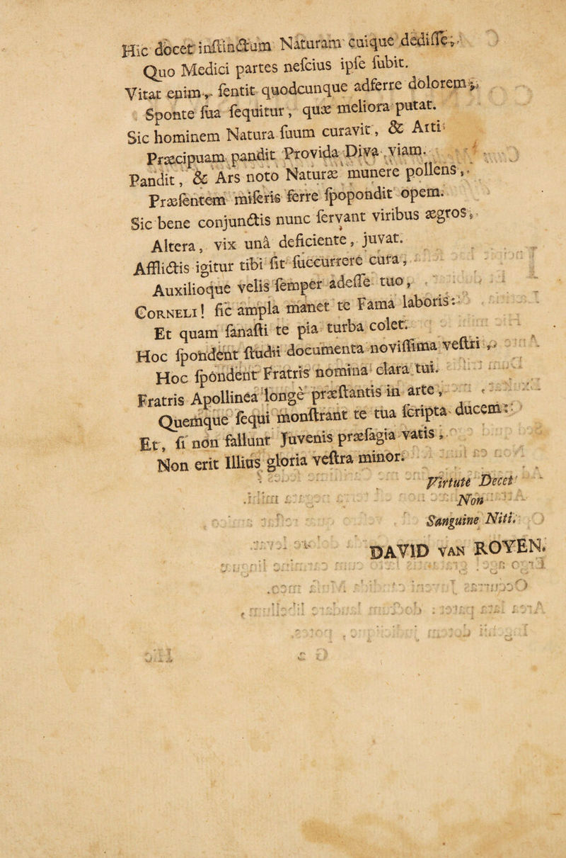 J ii J ‘fi ■'? j Ii Hic docet inflandum Naturam cuique dediflb^ Quo Medici partes nefcius ipie fubit. Vitat enim,- fentit quodcunque adferre dolorem Sponte Tua fequitur, quas meliora putat. Sic hominem NaturaTuum curavit , & Atti Praecipuam pandit Pro vida Diva viam - Pandit, & Ars noto Naturae munere pollei , FraTentem miferis ferre fpopondit opem. Sic bene conjundis nunc fervant viribus aegros Altera , vix una deficiente, juvat. Afflidis igitur tibi fit fuccurrem cura, Auxilioque velis femper adefie tuo, Corne* !* ampla manet: * Fama laboris . Et quam fanafti te pia turba colet. Hoc fpondent ftudri documenta noviffima veftn » • Hoc fpondent Fratris nomina clara tui. Fratris Apollinea longe prsftantis in arte, Quemque fequi monftrant te tua lcnpta ducem. Et, fi non fallunt Juvenis prsefagia vatis , Non erit Illius gloria veftra minor. VirtuU Decet* JSfoH Sanguine Niti» DAYID van ROYEN, f r r h :!, i ii  *■ » t r .* ■ - r * 9 0 rTT f ' ' ► J S> - -L.Ji.JL Mi. . - f'. ■> . r' ■ , T,. • «. v • \ -*■ ' . A- r-, • ' f *. v. i r- ... i , o rt: r- ** i- * i .U c r.- .•, ■ , .... vrf i.* i. «■ » T T t rrr?i »> .f . .■ .. i i *> < A. f * * r- : . ^ . ' V /3 v ' r , t r «‘•st j i . - + • J J I 7 i - ' T' 1 ' i, T
