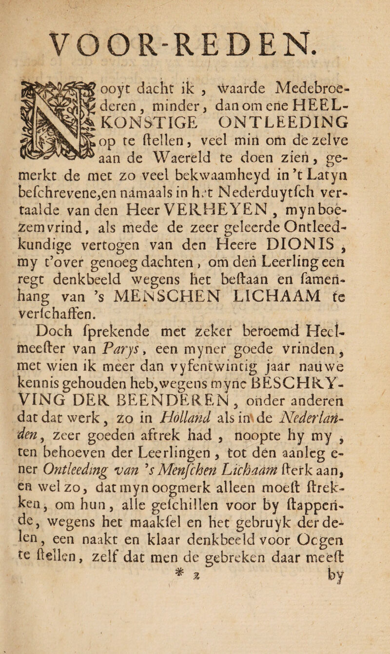 VOÖR-REDEN. ooyt dacht ik , waarde Medebroe¬ deren, minder, danomerieHEEL- K O N S TIG E O N T L E E DIN G op te (tellen, veel min om dezelve aan de Waereld te doen zien, ge¬ merkt de met zo veel bekwaamheyd in’tLatyn befchrevene,en namaals in ht Nederduytfch ver¬ taalde van den Heer VERHEYEN , mynboé- zemvrind, als mede de zeer geleerde Ontleed¬ kundige vertogen van den Heere DIONIS * my t’over genoeg dachten > om den Leerling een re^t denkbeeld wegens het beftaan en fameri- hang van ’s MENSCHEN LICHAAM te verlchaffen. Doch fprekende met zeker beroemd Heet- meefter van Parys, een myner goede vrinden 5 met wien ik meer dan vyfentwintig jaar natiwe kennis gehouden heb,wegens tnyric BESCHKY- VING DEK BEENDER EN 5 onder anderen dat dat werk 3 zo in Holland als in de Nederlan¬ den, zeer goeden aftrek had , noopte hy my ? ten behoeven der Leerlingen , tot den aanleg e- ner Ontkedmg van ’sMènfchen Lichaam fterk aan, en wel zo, dat myn oogmerk alleen moeit (trek¬ ken, om hun, alle gelchillen voor by (tappen¬ de, wegens het maakfel en het gebruyk der de¬ len , een naakt en klaar denkbeeld voor Ocgem te (lellen, zelf dat men de gebreken daar meed