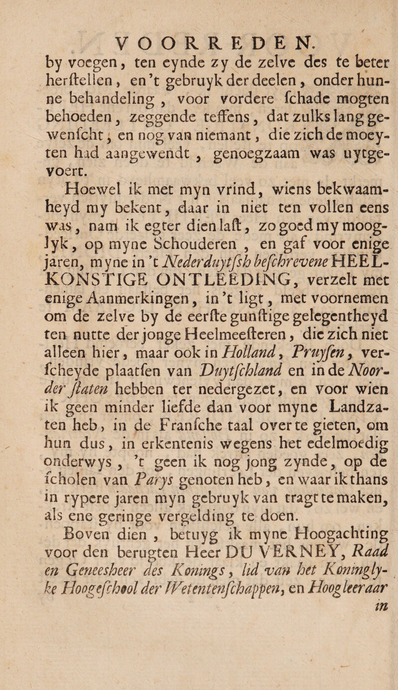 by voegen, ten cynde zy de zelve des te beter herftellen, en’t gebruykderdeelen, onder hun¬ ne behandeling , voor vordere fchadc mogten behoeden , zeggende teffens, dat zulks lang ge- wenfcht, en nog van niemant, die zich de moey- ten had aangewende , genoegzaam was uytge- voert. Hoewel ik met myn vrind, wiens bekwaatn- heyd my bekent, daar in niet ten vollen cens was, nam ik egter dienlaft, zo goed my moog- lyk, op myne Schouderen , en gaf voor enige jaren, m yne in ’t Nederduytfsh befchrevene HEEL- KONSTIGE ONTLEEDING, verzelt met enige Aanmerkingen, in ’t ligt, met voornemen om de zelve by de eerftegunftigegelegcntheyd ten nutte der jonge Heelmeeftcren, die zich niet alleen hier, maar ook in Holland* Pruyfcny ver- fcheyde plaatfen van Duytfchland en indeAZïwr- derJlaten hebben ter nedergezet, en voor wien ik geen minder liefde dan voor myne Landza¬ ten heb, in de Franfche taal over te gieten, om hun dus, in erkentenis wegens het edelmoedig onderwys , ’t geen ik nog jong zynde, op de icholen van Parys genoten heb, en waar ik thans in rypere jaren myn gcbruykvan tragt te maken, als ene geringe vergelding te doen. Boven dien , betuyg ik myne Hoogachting voor den berugten Heer DU VERNEY, Raad en Geneesheer des Konings, lid van het Konmgly- ke Hoogefihtol der W’tentèftjchappen, en Hoogleer aar in