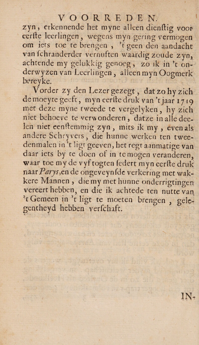 zyn, erkennende het myne alleen dienftig voor* eerfte leerlingen, wegens myn gering vermogen om iers toe re brengen , ’t geen den aandacht van fchranderder vernuften waardig zoude zyn, achtende my gelukkig genoeg , zo ik in ’t on- derwyzGn van Leerlingen, alleen myn Oogmerk bereyke. Vorder zy den Lezer gezegt, dat zo hy zich de moeyre geeft, myn eerde druk van ’t jaar 17(9 met deze myne tweede te vergelyken, hy zich niet behoeve te verdonderen, datze inalledee- len niet eenftemmig zyn , mits ik my , evenals andere Schryvers , die hunne werken ten twee¬ denmalen in ’t ligt geeven, het regt aanmatige van daar iets by ce doen of in temogen veranderen, waar toe my de vyftogten fcdert myn eerfte druk naarParys,cn de ongeveynfde verkering met wak¬ kere Mannen , die my met hunne onderrigtingen vereert hebben, en die ik achtede ten nutte vag ‘C Gemeen in ’t ligt te moeten brengen , gele- gcncheyd hebben verfchaft. 1 f \ 'L' ‘ •* - ' • ' • ' • ' ' • • 1 ✓