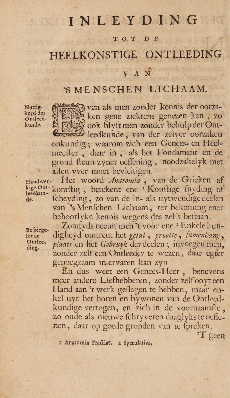 I N L E Y D I N G TOT DE HEELKONSTIGE ONTLEEDING Nattig- heyd der Ontleed¬ kunde. Handwer* kige Ont¬ leedkun¬ de. Bcfpiegc- lencie Ontlee- djng. VAN ’SMENSCHEN LICHAAM. ven als men zonder kennis der oorza¬ ken gene ziektcns genezen kan , zo ook blyftmen zonder behulp der Ont¬ leedkunde, van der zelver oorzaken onkundig ; waarom zich een Genees- en Heel- meelter , daar in , als het Fondament en de grond deun zyner oeffening , noodzakelyk met allen yver moet bevleitigen. . Het woord jinatomia , van de Grieken af komftig , betekent ene 1 Kondige fnyding of fcheyding, zo van de in- als uytwendigedeelen van ’s Menfchen Lichaam, ter bekoming ener behoor!yke kennis wegens des zélfs beftaan. Zomtyds neemt men ’t voor ene 2 Enkele kun- digheyd omtrent het getal, grootte, famenhang, plaats en het Gebruyk derdeelen ; invoegen mén, zonder zelf een Ontleeder te wezen, daar egt'er genoegzaam in,ervaren kan zyn. En dus weet een Genees-Heer , benevens meer andere Liefhebberen, zonder zelf ooyt een Hand aan ’t werk geüagen te hebben, maar en¬ kel uyt het horen en bywonen van de Ontleed¬ kundige vertogen, en zich in de voornaam de, zo oude als nieuwe fchryveren daaglyks te oede- nen, daar op goede gronden van te (preken. ? Anatomia Pia&isp. z Speculativa, ’T geen