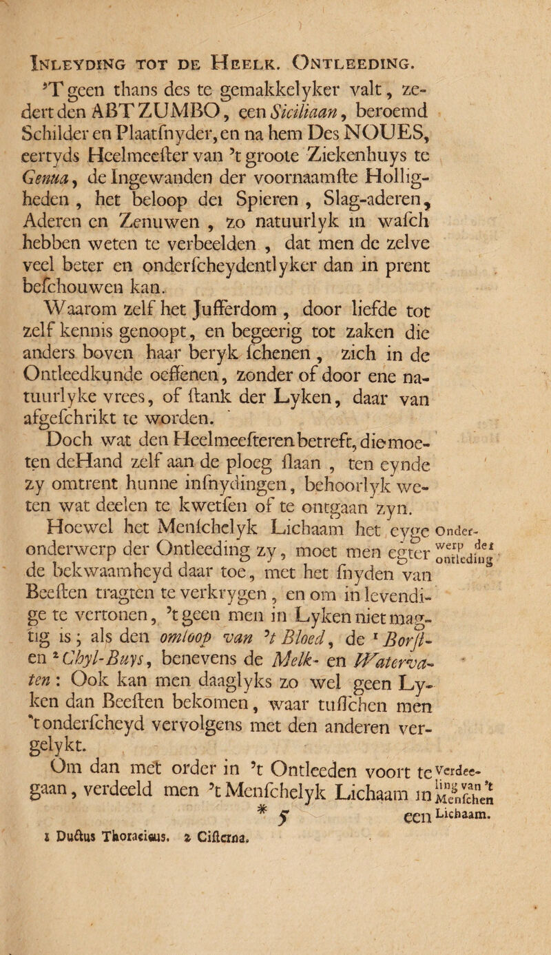 Inleyding tot de Heelk. Ontleeding. *T geen thans des te gemakkelyker valt, ze¬ de rt den ABT ZUMBO, een Siciüaan, beroemd Schilder en Plaatfnyder, en na hem Des NOUES, eertyds Heelmeefler van 5t groote Ziekenhuys te Genua, de Ingewanden der voornaam fle Hollig¬ heden , het beloop del Spieren , Slag-aderen, Aderen en Zenuwen , zo natuurlyk m wafch hebben weten te verbeelden , dat men de zelve veel beter en onderfcheydentlyker dan in prent befchouwen kan. Waarom zelf het Jufferdom , door liefde tot zelf kennis genoopt, en begeerig tot zaken die anders boven haar beryk fchenen , zich in de Ontleedkunde oeftenen, zonder of door ene na- tuurlyke vrees, of flank der Lyken, daar van afgefchrikt te worden. Doch wat den Heelmeefteren betreft, diemoe- ten deHand zelf aan de ploeg Haan , ten eynde zy omtrent hunne infnydingen, behoor!yk we¬ ten wat deden te kwetfen of te ontgaan zyn. Hoewel het Menfchclyk Lichaam het eyge onder- onderwerp der Ontleeding zy, moet men egter oïïèd.ïg de bekwaamheyd daar toe, met het fnyden van Beeflen tragten teverkrygen, en om in levendi¬ ge te vertonen, ’t geen men in Lyken niet mag- tig is; als den omloop van ’t Bloed, de 1 Borjl- en %Chyl-Buys, benevens de Melk- en Waterva¬ ten : Ook kan men daaglyks zo wel geen Ly¬ ken dan Bedien bekomen, waar tufïchen men 't onderfcheyd vervolgens met den anderen ver- gelykt. Om dan met order in 5t Ontleeden voort teVcr^ee* gaan, verdeeld men ’tMenfchelyk Lichaam mS™ * C Lichaam.