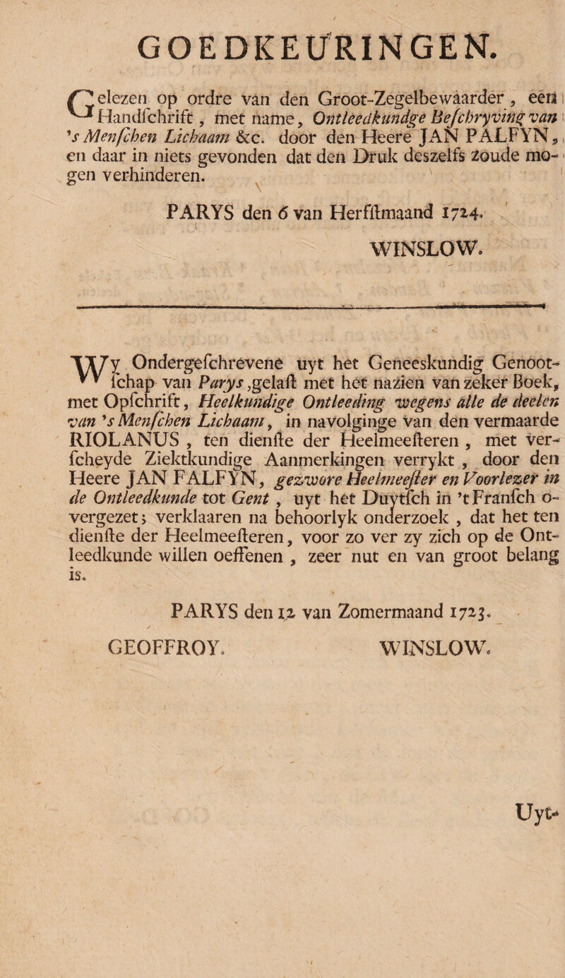 GOEDKEURINGEN. dezen op ordre van den Groot-Zegelbewaarder, eert ^•^Handichrift, met name, Ontleeclkundge Befcbry ving van V Men(eken Lichaam &c. door den Heere JAN PALFYN, en daar in niets gevonden dat den Druk deszelfs zoude mo¬ gen verhinderen. ' . PARYS den 6 van Herfftmaand 17* *4» ( - ■ WINSLOW. ’W/’y Ondergefchrevene uyt het Geneeskundig Genoot- * * tchap van Parys ,gelaft met het nazien van zeker Boek, met Opfchrift, Heelkundige Ontleeding 'wegens alle de deelcn van 's Menfchen Lichaam, in navolginge Van den vermaarde RIOLANUS , ten dienfte der Heelmeefteren , met ver- fcheyde Ziektkundige Aanmerkingen verrykt , door den Heere JAN FALFYN, gezwore Heelmeejler en Voorlezer in de Ontleedkunde tot Gent, uyt het Duytfch in ’tFranfch o- vergezet > verklaaren na behoorlyk onderzoek , dat het ten dienfte der Heelmeefteren, voor zo ver zy zich op de Ont¬ leedkunde willen oefFenen , zeer nut en van groot belang is. PARYS den iz van Zomermaand 1723. GEOFFROY. WINSLOW,