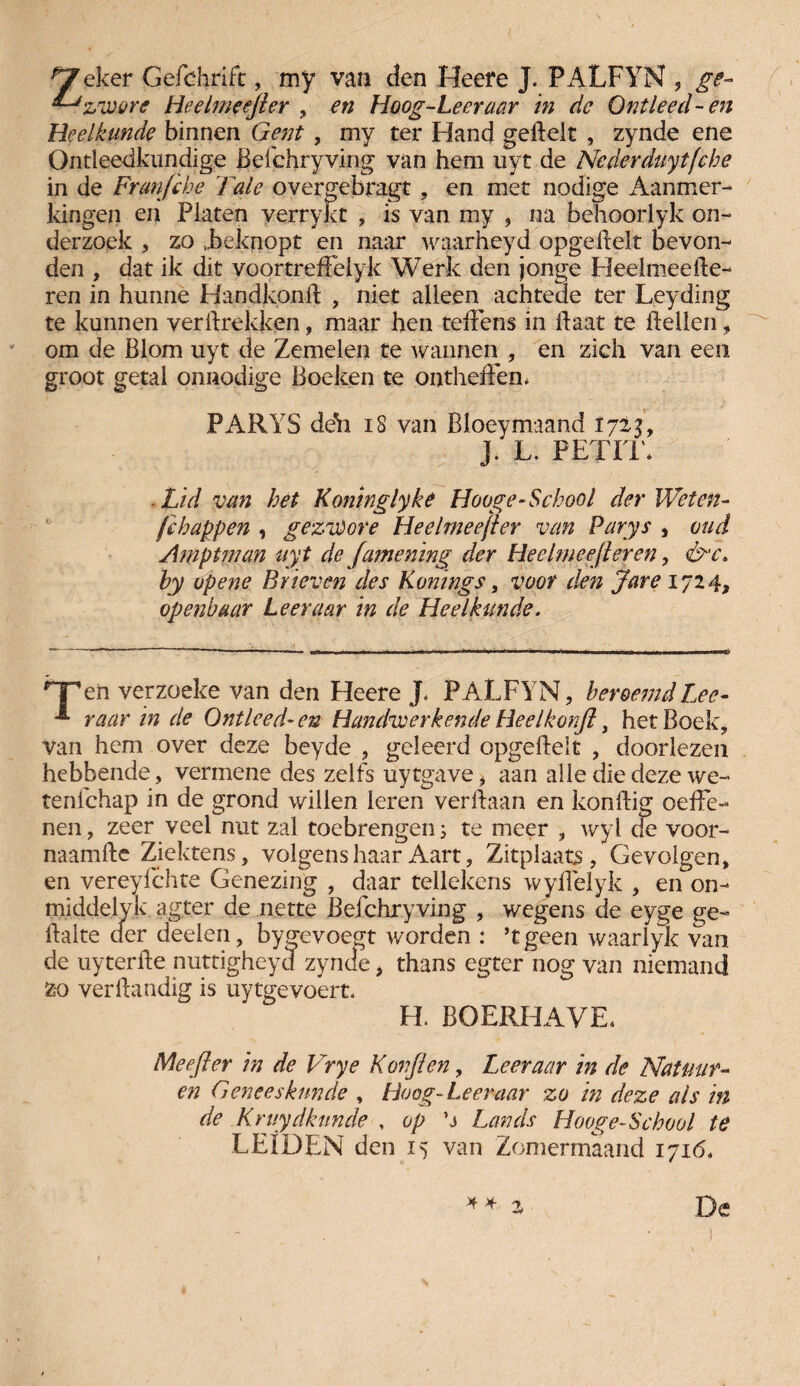 ^eker Gefchrift , my van den Heere J. PALFYN , ge- ^ zware Heelmeejler , en Hoog-Leeraar in dc Ontleed-en Heelkunde binnen Gent , my ter Hand gehelt , zynde ene Ontleedkundige Befchryving van hem uyt de Nederduytfcbe in de Frunfihe Tale overgebragt , en met nodige Aanmer¬ kingen en Platen verrykt , is van my , na behoorlyk on¬ derzoek , zo „beknopt en naar waarheyd opgehelt bevon¬ den , dat ik dit voortrefFeiyk Werk den jonge Heelmeehe- ren in hunne Handkonh , niet alleen achtede ter Leyding te kunnen vertrekken, maar hen tehens in haat te tellen, om de Blom uyt de Zemelen te wannen , en zich van een groot getal onnodige Boeken te ontheten, PARYS deli 18 van Bloeymaand 1723, J. L. PETIT* -Lid van bet Koninglyke Hooge-School der Weten- fc happen , gezwore Heelmeejler van Parys , oud Amptman uyt de Jamening der Heelmeejleren, &'C. hy op ene Brieven des Konings, voor den Jare 1724, openbaar Leer aar in de Heelkunde. 'T’en verzoeke van den Heere J. PALFYN, beroemd Lee- raar in de Ontleed-en Handwerkende Heelkonft, het Boek, van hem over deze beyde , geleerd opgetelt , doorlezen hebbende, vermene des zelfs uytgave, aan alle die deze we- tenlchap in de grond willen leren verbaan en kontig oehe- nen, zeer veel nut zal toebrengen; te meer , wyl de voor- naamte Ziektens, volgens haar Aart, Zitplaats, Gevolgen, en vereyfchte Genezing , daar tellekens wytelyk , en on- middelyk agter de nette Befchryving , wegens de eyge ge¬ halte der deden, bygevoegt worden : ’tgeen waarlyk van de uyterhe nuttigheyd zynde, thans egter nog van niemand zo vertandig is uytgevoert. H. BOERHAVE. Mee fier in de Vrye Korft en, Leer aar in de Natuur- en Geneeskunde , Hoog-Leeraar zo in deze als in¬ de Kruydktmde , op ’j Lands Hooge-School te LEIDEN den 15 van Zomermaand 1716,