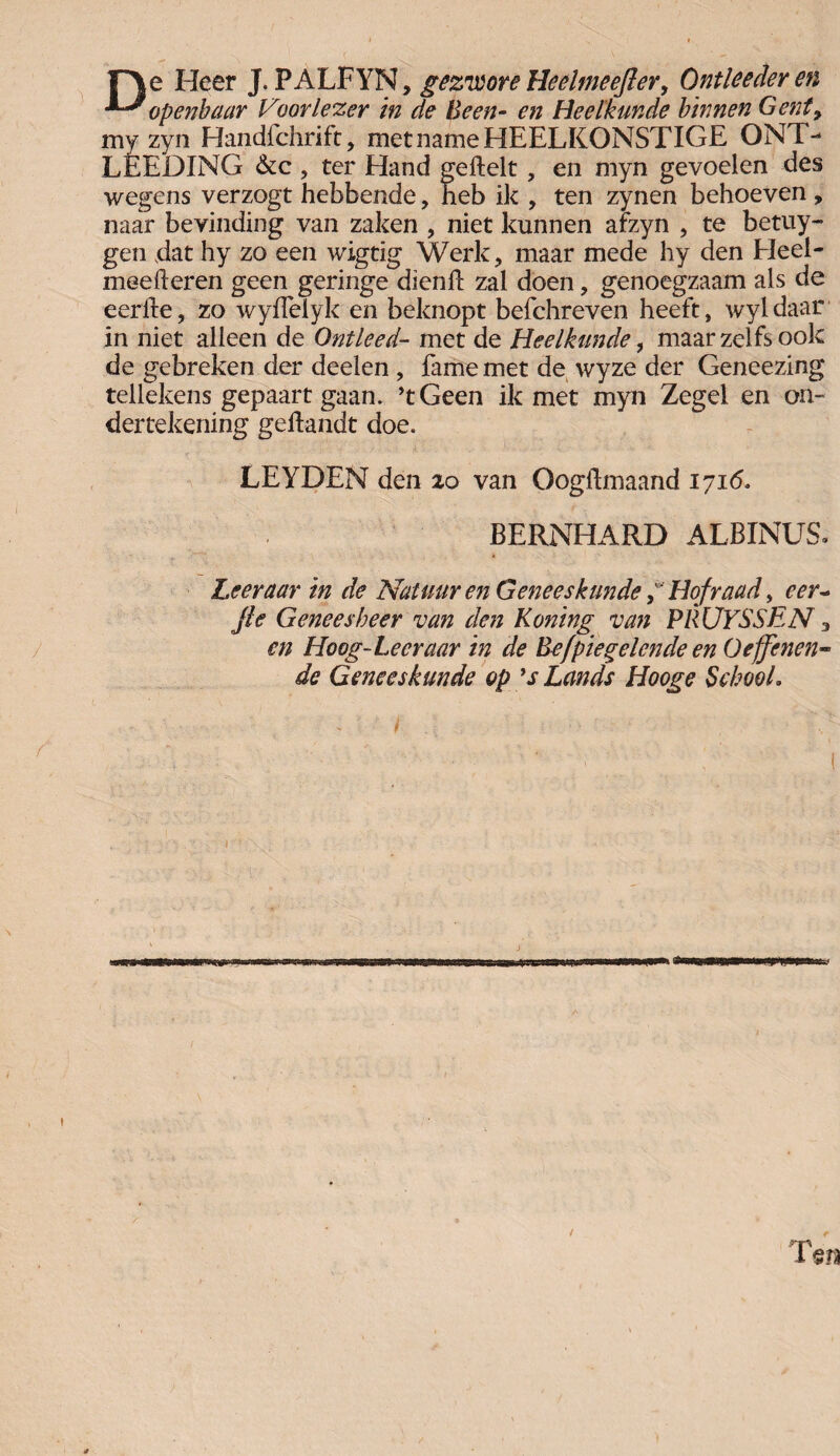 r\e Heer J. PA'LFYN, gezroore Heclmeefter, Ontleederen openbaar Voorlezer in de Been- en Heelkunde binnen Gent9 my zyn Handfchrift, met name HEELKONSTIGE ONT- LÉEDING &c , ter Hand geftelt, en myn gevoelen des wegens verzogt hebbende, heb ik , ten zynen behoeven, naar bevinding van zaken , niet kunnen afzyn , te betuy- gen dat hy zo een wigtig Werk, maar mede hy den Heel- meeheren geen geringe dienh zal doen, genoegzaam als de eerfte, zo wyflelyk en beknopt befchreven heeft, Avyldaar in niet alleen de Ontleed- met de Heelkunde, maar zelfs ook de gebreken der deden, lame met de wyze der Geneezing tellekens gepaart gaan. ’tGeen ik met myn Zegel en on¬ dertekening geilandt doe. LEYDEN den 20 van Oogftmaand 1716. BERNHARD ALBINUS. Leer aar in de Natuur en GeneeskundeHofraad, cer~ Jle Geneesheer van den Koning van PRÜYSSEN 3 en Hoog-Leer aar in de Be/piegelen de en O effenen* de Geneeskunde op *s Lands Hooge SehooL & Ten