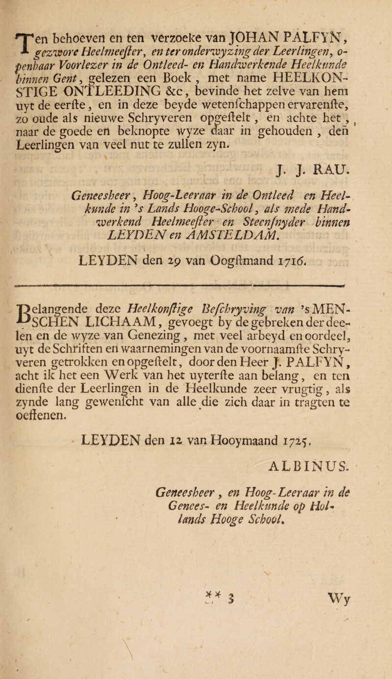 / Ten behoeven en ten verzoeke van JOHAN PALFYN, gezwore Heelmeefter, en ter onderwyzing der Leerlingen, o- penbaar Voorlezer in de Ontleed- en Handwerkende Heelkunde binnen Gent, gelezen een Boek , met name HEELKON- STIGE ONTLEEDING &c, bevinde het zelve van hem uyt de eerfte, en in deze beyde wetenichappen ervarenfte, zo oude als nieuwe Schry veren opgeflelt, en ach te liet , naar de goede en beknopte wyze daar in gehouden , den Leerlingen van veel nut te zullen zym J. J. EAU» Geneesheer, Hoog-Leeraar in de Ontleed en Heel¬ kunde in ’s Lands Hooge-School, als mede Hand¬ werkend Heelmeefler en Steenjnyder binnen LEYDEN en AMSTELDAM. \ ' ... LEYDEN den 29 van Oogftmand 171& Belangende deze Heelkonflige Befchryving van ’sMEN- SCHEN LICHAAM, gevoegt by de gebreken der dee- len en de wyze van Genezing, met veel arbeyd en oordeel, uyt de Schriften en waarnemingen van de voornaamfte Schry- veren getrokken en opgeflelt, door den Heer J. PALFYN, acht ik het een Werk van het uyterfle aan belang, en ten dienfie der Leerlingen in de Heelkunde zeer vrugtig, als zynde lang gewenfcht van alle die zich daar in tragten te oeffenen. 4 LEYDEN den iz van Hooymaand 1725» ALBINUS. Geneesheer, en Hoog- Leer aar in de Genees- en Heelkunde op Hol¬ lands Hooge School, ** S