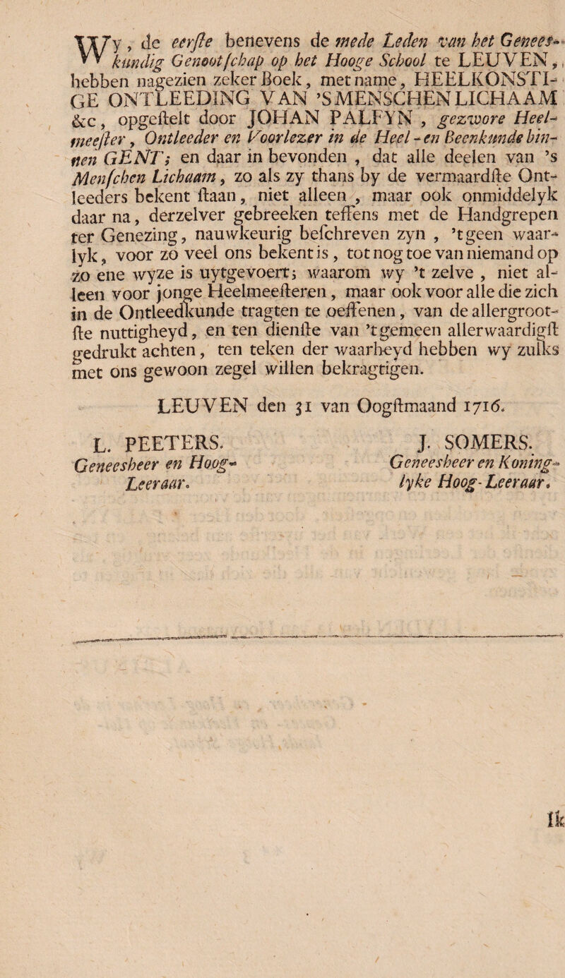 Wy , de eerfle benevens de mede Leden van het Genees* kundig Genoot (chap op het Hooge School te LEUVEN, hebben nagezien zeker Boek, met name, HEELKÖNSTI- GE ONTLEEDÏNG VAN ’Smenschen lichaam &c, opgeflelt door JOHAN PALFYN , gezivore Heel- tneefler, Ontleeder en Hoor lezer in de Heel * en Beenkunde bin¬ nen GENTi en daar in bevonden , dat alie deden van ’s Menfc ben Lichaam, zo als zy thans by de vermaardfte Ont- leeders bekent ftaan, niet alleen , maar ook onmiddelyk daar na, derzelver gebreeken tefFens met de Handgrepen ter Genezing, nauwkeurig befchreven zyn , ’tgeen waar- lyk, voor zoveel ons bekent is, totnogtoe van niemand op zo ene wyze is uytgevoert; waarom wy ’t zelve , niet al¬ leen voor jonge Heelmeefteren, maar ook voor alle die zich in de Ontleedkunde tragten te oeffenen, van de allergroot¬ se nuttigheyd, en ten diende van ’t gemeen allerwaardig# gedrukt achten, ten teken der waarheyd hebben wy zulks met ons gewoon zegel willen bekragtigen. LEUVEN den 31 van Oogftmaand 1716. L. PEETERS. J. SOMERS. Geneesheer en Hoog- 'Geneesheer en Honing* Leer aar o lyke Hoog- Leer aar.