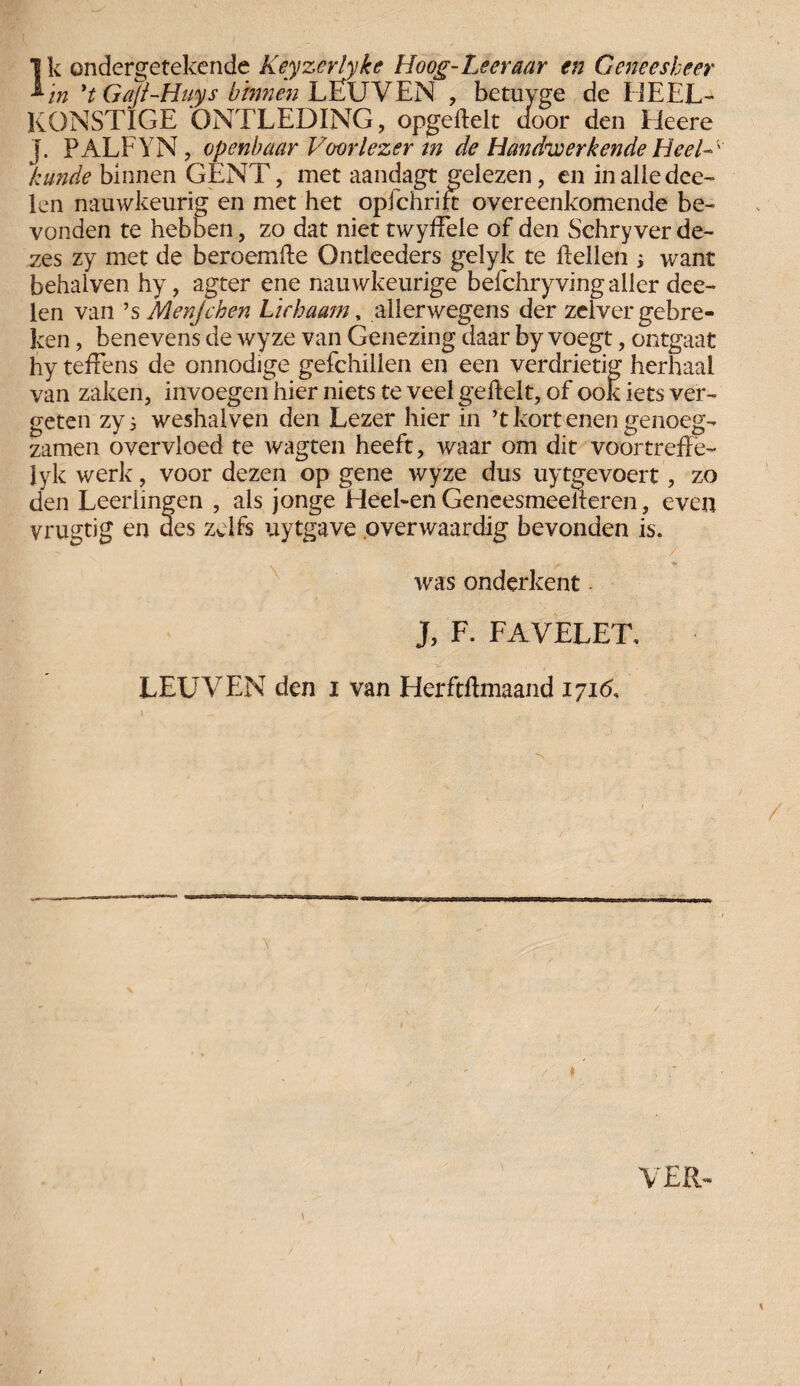 ^in *t Gajl-Huys binnen LËUVEN , betuyge de EiEEL- KONSTIGE ONTLEDING, opgedelt door den Heere j. PALFYN, openbaar Voorlezer in de Handwerkende Heel- ' kunde binnen GENT, met aandagt gelezen, en inalledce- len nauwkeurig en met het opfchrid overeenkomende be¬ vonden te hebben, zo dat niet twydele of den Schry ver de¬ zes zy met de beroemde Ontleeders gelyk te dellen ; want behalven hy, agter ene nauwkeurige befchryvingaller dee- len van ’s Menjchen Lichaam, allerwegens der zelver gebre¬ ken , benevens de wyze van Genezing daar by voegt, ontgaat hy teffens de onnodige gefchillen en een verdrietig herhaal van zaken, invoegen hier niets te veel gedelt, of ook iets ver¬ geten zy; weshalven den Lezer hier in ’t kort enen genoeg- zamen overvloed te wagten heeft, waar om dit voortrede- Jyk werk, voor dezen op gene wyze dus uytgevoert, zo den Leerlingen , als jonge Heel-en Geneesmeederen, even vrugtig en des zelfs uytgave pverwaardig bevonden is. was onderkent J, F. FAVELET. LEUVEN den i van Herftdmaand 171b, VER-