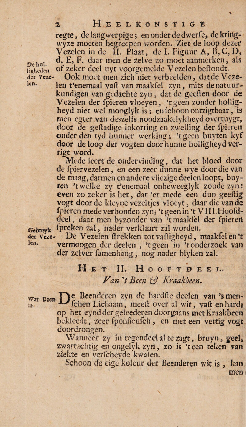 % Heel&qnstige regce, de langwerpige 5 enonderdedwerfe, de krïfig- wyze moeten begrécpen worden. Ziet de loop dezer Vezelen in de ïï. Plaat, de L Figuur A, B,C, D* hol d. E, F. daar men de zelve zo moet aanmerken, als ijghedeti of zeker deel uyc voorgemelde V ezelen beftondt. der vcac- Ook moet men zich niet verbeelden, datde Veze- kïïf len t’enemaal vaft van maakfel zyn, mits de natuur¬ kundigen van gedachte zyn , dat de geeften door de Vezelen der fpieren vloeyen, ’tgeen zonder hollig- heyd niet wel mooglyk is » en fchoon ontzigtbaar, is men eg ter van deszelfs noodzaakelykheyd overtuygr, door de gelladige inkorting en zwelling der fpieren onderden tyd hunner werking; ’tgeen buyten kyf door de loop der vogten door hunne hoiligheyd ver¬ ligt word. Mede leert de ondervinding, dat het bloed door de fpiervezelen, en een zeer dunne wye door die van de maag, darmen en andere vliezige deelen loopt, buy¬ ten ’t welke zy t’enemanl onbeweegiyk zoude zyn: even zo zeker is het, dat ’er mede een dun geellig vogt door de kleyne vezeltjes vloeyt, daar die van de fpieren mede verbonden zyn; ’tgeenin ’t VIII.Hoofd¬ deel , daar men byzonder van ’t maakfel der fpieren Gebroyk opreken zal > nader verklaart zal worden. vcze- De Vezelen (trekken tot vaftigheyd, maakfel en’t ka. vermoogen der deden , ’tgeen in ’t onderzoek van der zei ver famenhang, nog nader biyken zal. „ _ m Het IL Hooftdeel* Van V Been & Kraakbeen. n. wat nee» Fle Beenderen zyn de hardfle deden van ’smen- - ’^fchen Lichaam, medl over al wit, vaft en hards op het eynd der geleederen doorgaans met Kraakbeen bekleedt, zeer fponfieufch , en met een vettig vogt doordrongen. Wanneer zy in tegendeel al te zagt, bruyn, geel, zwartachtig en ongelyk zyn, zo is ’ceen teken van ziekte en verfcheyde kwalen. Schoon de eige koleur der Beenderen wit is , kan men