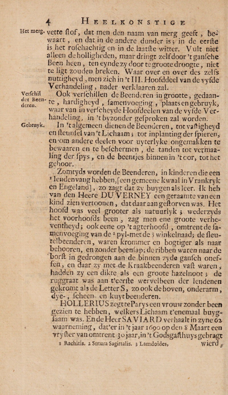 Het merg. VeiTchil der Been deren. öebruyk. 4 HeelköNstige vette fiof, dat rnen den naam van merg geeft , be^ waart , en dat in de andere dunder is 5 in de eerfte is het rofchachtig en in de laatfte witter. Vult niet aileen de holligheden, maar dringt zelfdoor’tganfche Been heen , ten eyndezy door tegrootedroogte, niet te ligt zouden breken. Waar over en over des zelfs nuttigheyd , men zich in ’t III. Hoofddeel van de vyfde Verhandeling i nader verklaaren zal. Ook verfchillen de Beenderen in grootte, gedaan¬ te, hardigheyd , famedvoeging , plaats en gebruyk, waar van in verlcheyde Hoofdeelen van de vyfde Ver- handeling, in ’tbyzonder gefprokeii zal worden. In ’t algemeen dienen de Beenderen, totvaHigheyd en fleunfel van ’t Lichaam i tot inplanting der fpieren, en’om andere deelen voor uyterlyke ongemakken te bewaaren en te beichermen , de tanden tot vetmaa- ling der fpys, en de beentjes binnenin ’ccor, tot het gehoor. Zomtyds worden de Beenderen, in kinderen die een 1 lendenvang hebben, [een gemeene kwaal inVrankryk én Engeland], zo zagt dat zy buygen als leer. Ik heb van den Heere DLT'VERNEY een geraamte vaneen kind zien vertoonen, dat daar aan geftorven was. Het hoofd was veel grooter als natuurlyk 5 wederzyds het voorhoofds been , zag men ene groote verhe- ventheyd; ookeene op ’cagterhoofd , omtrent de fa- menvoeging van de2 pyl-metde s winkelnaad; de jfleu- tèlbeenderen, waren krommer en bogtiger als naar behooren, en zonder beeniap, de ribben waren naar de 'borft in gedrongen aan de binnen zyde ganfeh onef¬ fen, en daar zy met4e Kraakbeenderen vaft waren i hadden zy een dikte als een groote hazelnoot; de ruggraat was aan t’eeriïe wervelbeen der lendenen gekromt als de Letter S, zo ook de boven, onderarm, dye-, fcheem en kuyt beenderen. HOLLER1US zegt teParys een vrouw zonder been gezien te hebben, welkers Lichaam t’enemaal buyg- iaam was. EndeHecrSAVlARD vei haalt in zyneóa, waarneming, dat’er in ’t jaar 1690 op den S Maart een vryfter van omtrent 3ojaar,in’tGodsgafthuysgebragc s Rachitis. 2 Sntura Sagittalis. 3 Lamdoides, wici'd /