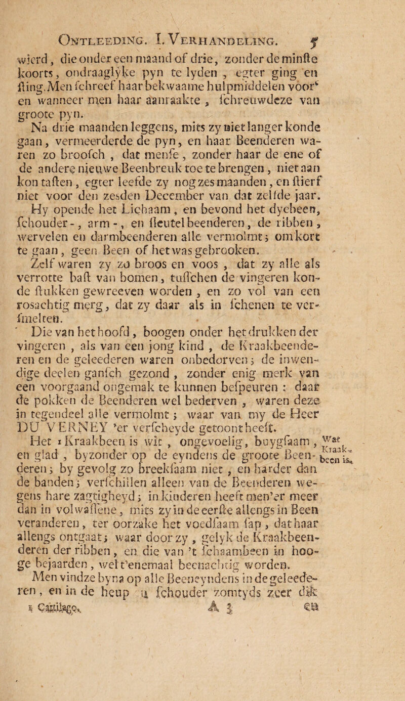 wicrd , die onder een maand of drie, zonder de minfte koorts, ondraaglyke pyn te lyden , egter ging en Hing. Men fchreef haar bekwaame hulpmiddelen voor* en wanneer men haar aanraakte „ fchreuwdeze van groote pyn. Na drie maanden leggcns, mits zy niet langer koude gaan, vermeerderde de pyn, en haar Beenderen wa¬ ren zo broofch , dat menfe , zonder haar de ene of de andere nieuwe Beenbreuk toe te brengen, niet aan kon tallen, egter leefde zy nog zes maanden, en ftierf niet voor den zesden December van dat zeilde jaar. Hy opende het Lichaam, en bevond het dyebeen, fchouder-, arm-, en lleutelbeenderen, de ribben, wervelen en darmbeenderen alle vermolmt 5 om kort te gaan, geen Been of hetwasgebrooken. Zelf waren zy zo broos en voos , dat zy alle als verrotte haft van bomen, tuftchen de vingeren kon- de Hukken gewreeven worden , en zo vol van een rosachtig merg, dat zy daar als in fchenen tever- fmelcen. Die van het hoofd, boogen onder het drukken der vingeren , als van een jong kind , de Kraakbeende¬ ren en de geleederen waren onbedorven; de inwen¬ dige deelen ganfch gezond , zonder enig merk van een voorgaand ongemak te kunnen befpeuren : daar de pokken de Beenderen wel bederven , waren deze in tegendeel alle vermolmt> waar van my de Heer DU VERNEY *er verfcheyde gctoont heeft. Het i Kraakbeen is wit , ongevoelig, boygfaam, w* en glad , byzonder op de eyndens de groote Been* hicniZ deren i by gevolg zo breeldaam niet , en harder dan de banden i verfchillen alleen van de Beenderen we¬ gens hare zagtigheyd s in kinderen heeft men’er meer dan in volwaflene, mits zy m de eerfte allengs in Been veranderen, ter oorzake het voedfaam fap , dat haar allengs ontgaat, waar doorzy , gelyk de Kraakbeen- deren der ribben, en die van ’t fchaambeen in hoo- ge bejaarden, welt’enemaai beenacbcig worden. Men vindze byna op alle Beeneyndens in de geleede¬ ren , en in de heup n fchouder zomtyds zeer dik