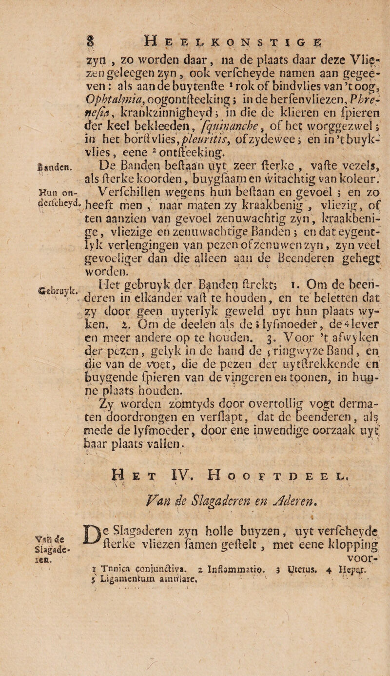 B&ndcn. Hun on- ^éiTchcyd» Cebruyk. Vs'd «Je Siagade* I€tt. 8 Heelkonstige \ V ' r ' ' ' ’ zyn , zo worden daar, na de plaats daar deze Vlie* zen geleegen zyn, ook verfcheyde namen aan gegee- ven: als aandebuytehfte 1 rok of bind vlies van’toog3 Ophtalmia, oogontfteeking j in de herfenvliezen, Phre- ftefay krankzinnigheyd j in die de klieren en fpieren der keel bekleeden, [quhianche , of hec worggezwelf in hec borilvlies, pleuritisy ofzydewee 5 ënin’tbuyk- vlies, eene 2 ontftëeking. De Banden beftaan uyt zeer fterke , vafte vezels, als fterke koorden, buygfaamen witachtig van koleur. Verfchillen wegens hun bedaan en gevoel j en zo heeft men , naar maten zy kraakbenig , vliezig , of ten aanzien van gevoel zenuwachtig zyn , kraakbeni- ge, vliezige en zenuwachtige Banden; en dat eygenc- lyk verlengingen yan pezen of zenu wen zyn, zyn veel gevoeliger dan die alleen aan de Beenderen gehegt worden. Het gebruyk der Banden flrekt; i. Om de been¬ deren in elkander vaft'te houden, en te beletten dat zy door geen uyterlyk geweld uyt hun plaats wy- ken. 2. Óm de deden als de i lyfinoedef, de 4 lever en meer andere op te houden. 3. Voor ’t afwyken der pezen, gelyk in de hand de 5 ringwyze Band, en die van de vt)et, die de pezen der uytftrekkende en buygende fpieren van de vingeren en tponen, in hun¬ ne plaats houden. Zy worden zomtyds door overtollig vogc derma- ten doordrongen en verflapt, dat de beenderen, als mede de lyfmoeder, door ene inwendige oorzaak uyt haar plaats vallen. Het IV. HoOFTDEEL. \ % < * •• Van de Slagaderen en Aderen. F\e Slagaderen zyn holle buyzen, uyt verfcheyde ^fterke vliezen famen geflelc , met eene klopping voor-- 2 Tnnica conjun&iva. 2 Inflammatio. 3 Uterus. 4 Hepcgr.