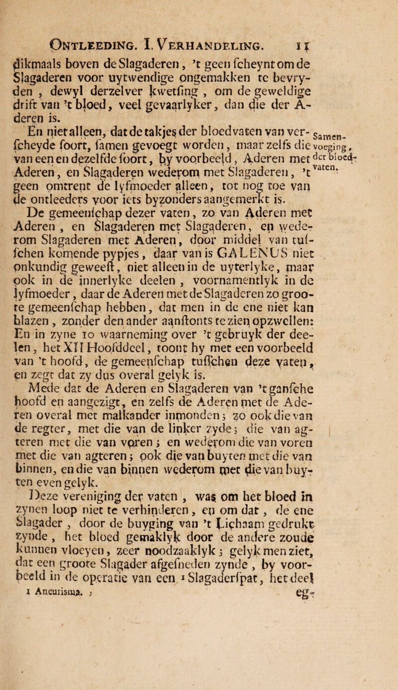 dikrrmals boven de Slagaderen, ’t geen fcheyntomde Slagaderen voor uytwendige ongemakken te bevry- den , dewyl derzelver Jcwetfing , om de geweldige drift van ’c bloed, veel gevaarlyker, dan die der A- deren is. En nietalleen, dat de takjes der bloedvaten van ver- Samen^ fcheyde foort, famen gevoegt worden, maar zelfs die voeging f van een en dezelfde foort, bjy voorbeeld, Aderen metdcrbioc^ Aderen, en Slagaderen wederom niet Slagaderen, ’cvaten’ geen omtrent de lyfmoeder alleen, tot nog toe van de ontleeders voor iets byzondersaangenierkt is. De gemeenfehapdezer vaten, zo van Aderen met Aderen , en Slagaderen met Slagaderen, ep wede¬ rom Slagaderen met Aderen, door middel van tuf- fchen komende pypjes, daar van is GA L EN U S niet onkundig geweerf, oiet alleen in de uyterlyke, maar pok in de innerlyke deden , voornamentlyk in de iyfmoeder, daar de Aderen met de Slagaderen zo groo- te gemeenfehap hebben, dat men in de ene niet kan blazen , zonder den ander aanftonts te zien opzwellen: En in zyne io waarneming over ’t gebruyk der dee- len, het XI ï Hoofddeel, toont hy met een voorbeeld van ’t hoofd, de gemeenfehap tuffehen deze yatep, en zegt dat zy dus overal geiyk is. Mede dat de Aderen en Slagaderen van ’tganfehe hoofd en aangezigt, en zelfs de Aderen niet cle Ade¬ ren overal met malkander inmonden 5 zo ook die van de regter, met die van de linker zydej die van ag- teren met die van vpren > en wederom die van voren met die van agteren; pok die van buyten met die van binnen, en die van binnen wederom met die van buy¬ ten even geiyk. Deze vereniging der vaten , was. om het bloed m zynen loop niet te verhinderen, en om dat, de ene Slagader , door de buyging van ’t JJphaam gedrukt zynde , het bloed gemaklyk door de andere zoude kunnen vloeyen, zeer noodzaaldyk s geiyk men ziet, dat een groore Slagader afgefneden zynde , by voor¬ beeld in de operatie van een * Slagaderfpat, hetdeel 1 Ancuiisma. s eg-