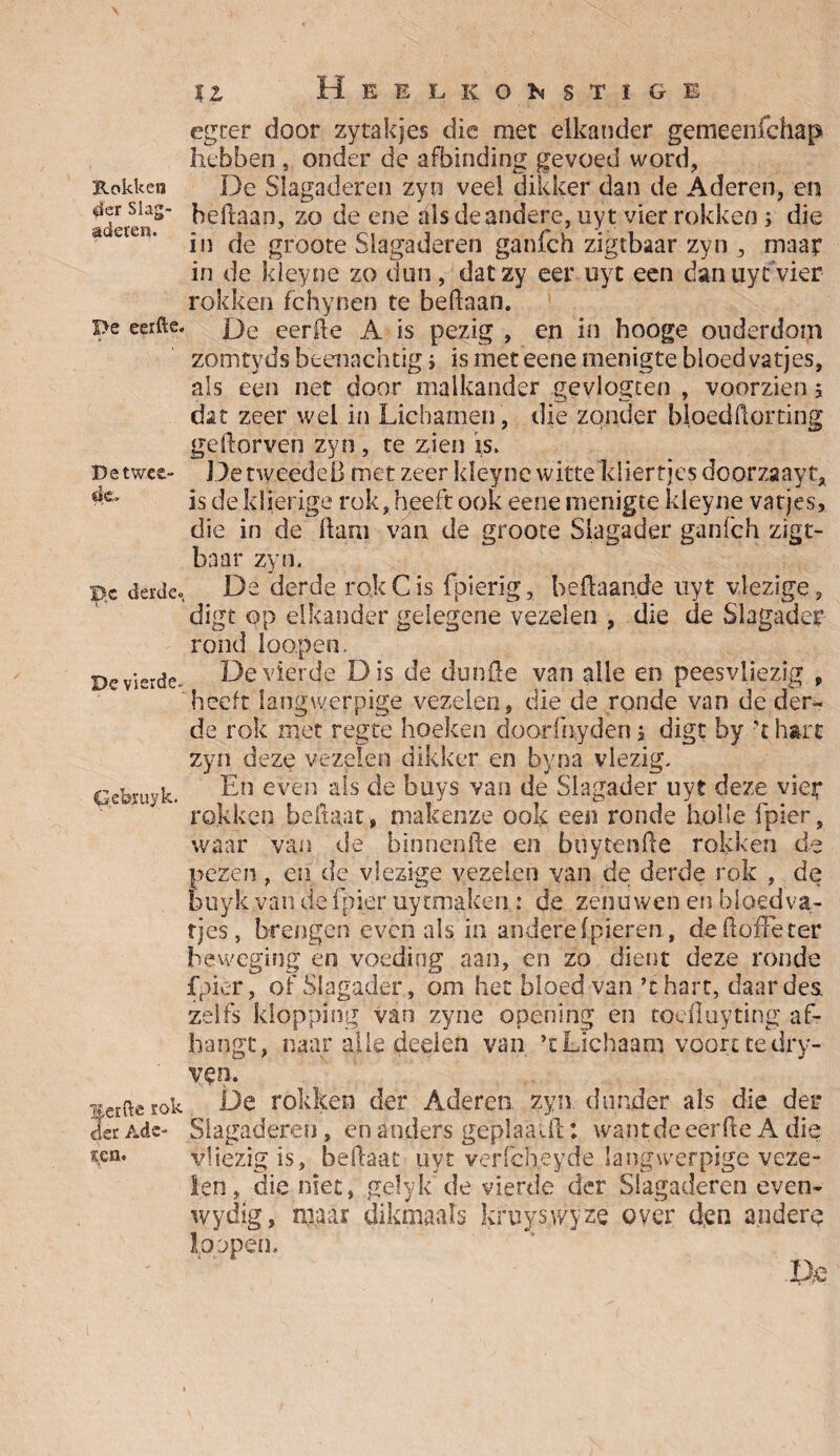 Kokken der Slag¬ aderen. f>e eerfte. De twee¬ de. 'De derde» De vierde» Cebxuyk. merfte rok der Ade¬ len. %i Heel korstige egter door zytakjes die met elkander gemeenfehap hebben , onder de afbinding gevoed word, De Slagaderen zyn veel dikker dan de Aderen, en hedaan, zo de ene als de andere, uyt vier rokken ; die in de groote Slagaderen gahfch zigtbaar zyn , maar in de Jdeyne zo dun, datzy eer uyt een dan uyt vier rokken fchynen te bedaan. De eerde A is pezig , en in hooge ouderdom zomtyds beenachtig i is met eene menigte bloed vatjes, als een net door malkander gevlogten , voorzien 5 dat zeer wel in Lichamen , die zonder bloedftorting gedorven zyn , te zien is. D.etweedeB met zeer kleyne witte kliertjes doorzaayt, is de kljerige rok, heeft ook eene menigte kleyne vatjes, die in de dam van de groote Slagader ganfeh zigt- baar zyn. De derde rok Cis fpierig, heftaan.de uyt vlezige, digt op elkander gelegene vezelen , die de Slagader rond loopen. De vierde Dis de dunde van alle en peesvliezig , heeft langwerpige vezelen, die de ronde van de der¬ de rok met regtë hoeken doorlhyden j digt by 't hart zyn deze vezelen dikker en byna vlezig. En even als de buys van de Slagader uyt deze vier rokken bedaar, makenze ook een ronde holle fpier, waar van de binnenfte en boy ten de rokken de pezen , en de vlezige vezelen van de derde rok , de buyk van de fpier uy tmaken : de zenuwen en bloed va¬ tjes, brengen evenals in andere (pieren, de doffe ter beweging en voeding aan, en zo dient deze ronde fpier, of Slagader, om het bloed van ’t hart, daar des zelfs klopping van zyne opening en toefluyting af¬ hangt, naar alle deelen van ’t Lichaam voort te dry- ven. De rokken der Aderen zyn donder als die der Slagaderen, en anders ge pl aai ft: wantde eerde A die vliezig is, beftaat uyt verlcheyde langwerpige veze¬ len , die niet, gelyk de vierde der Slagaderen even- wydig, maar dikmaals kruyswyze over den andere 1oppen.