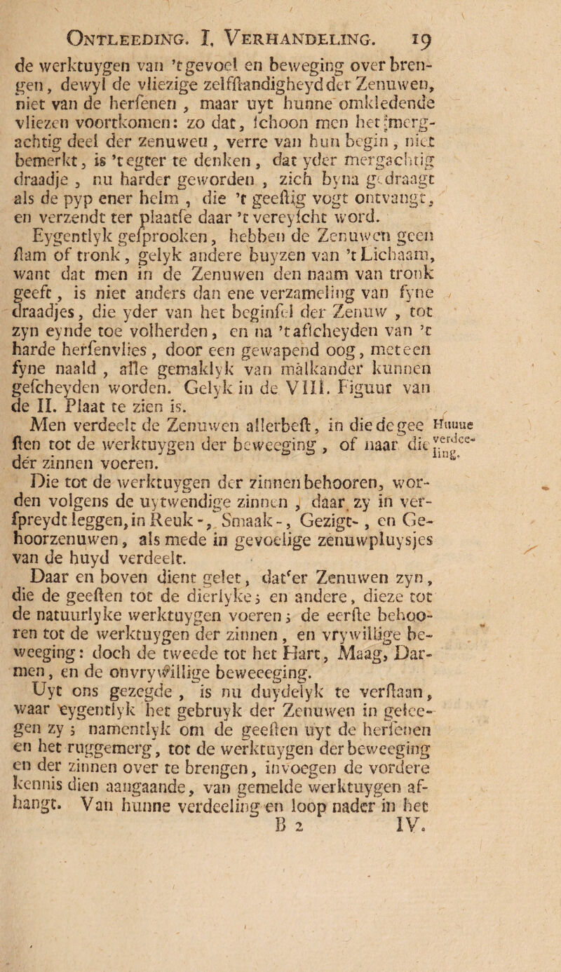 de werktuygen van *t gevoel en beweging over bren¬ gen, dewyl de vliezige zelfftandigheydder Zenuwen, niet van de herfenen , maar uyt hunne omkledende vliezen voortkomen: zo dat, ichoon men heUmcrg- aehtig deel der zenuwen , verre van hun begin , niet bemerkt, is ’tegter te denken, dat yder mergachtig draadje , nu harder geworden , zich byna gedraagt als de pyp ener helm , die ’f geeftig vogt ontvangt, en verzendt ter plaacfe daar ’tvereyfcht word. Eygentlyk gefprooken, hebben de Zenuwen geen Ham of tronk, gelyk andere buyzen van ’t Lichaam, want dat men in de Zenuwen den naam van tronk geeft, is niet anders dan ene verzameling van fyne draadjes, die yder van het beginfel der Zenuw , tot zyn eynde toe volherden, en na ’taficheyden van ’t harde herfenvhes, door een gewapend oog, meteen fyne naald , alle gemaklyk van malkander kunnen gefcheyden worden. Gelyk in de Vilt. Figuur van de II. Plaat te zien is. Men verdeelt de Zenuwen allerbeft, in diedegee Buuue ften tot de werktuygen der beweeging , of naar dit ^ce‘ dér zinnen voeren. Die tot de werktuygen der zinnen behooren, wor¬ den volgens de uytwendige zinnen , daar zy in ver- fpreydt leggen, in Reuk -/Smaak-, Gezigc- , en Ge¬ hoorzenuwen , als mede in gevoelige zenuwpluysjes van de huyd verdeelt. Daar en boven dient gelet, daPer Zenuwen zyn, die de geeften tot de dieriyke 5 en andere, dieze tot de natuurlyke werktuygen voeren s de eerfte behoo¬ ren tot de werktuygen der zinnen , en vrywillige be¬ weeging: doch de tweede tot het Hart, Maag, Dar¬ men, en de on vrywillige beweeeging. Uyt ons gezegde, is nu duydeïyk te verftaan, waar eygentlyk het gebruyk der Zenuwen in gefee- gen zy ; namentlyk om de geeften uyt de herfenen en het ruggemerg, tot de werktuygen der beweeging en der zinnen over te brengen, in voegen de vordere kennis dien aangaande, van gemelde werktuygen af¬ hangt. Van hunne verdeeiing en loop nader in hee B 2 IV. 1