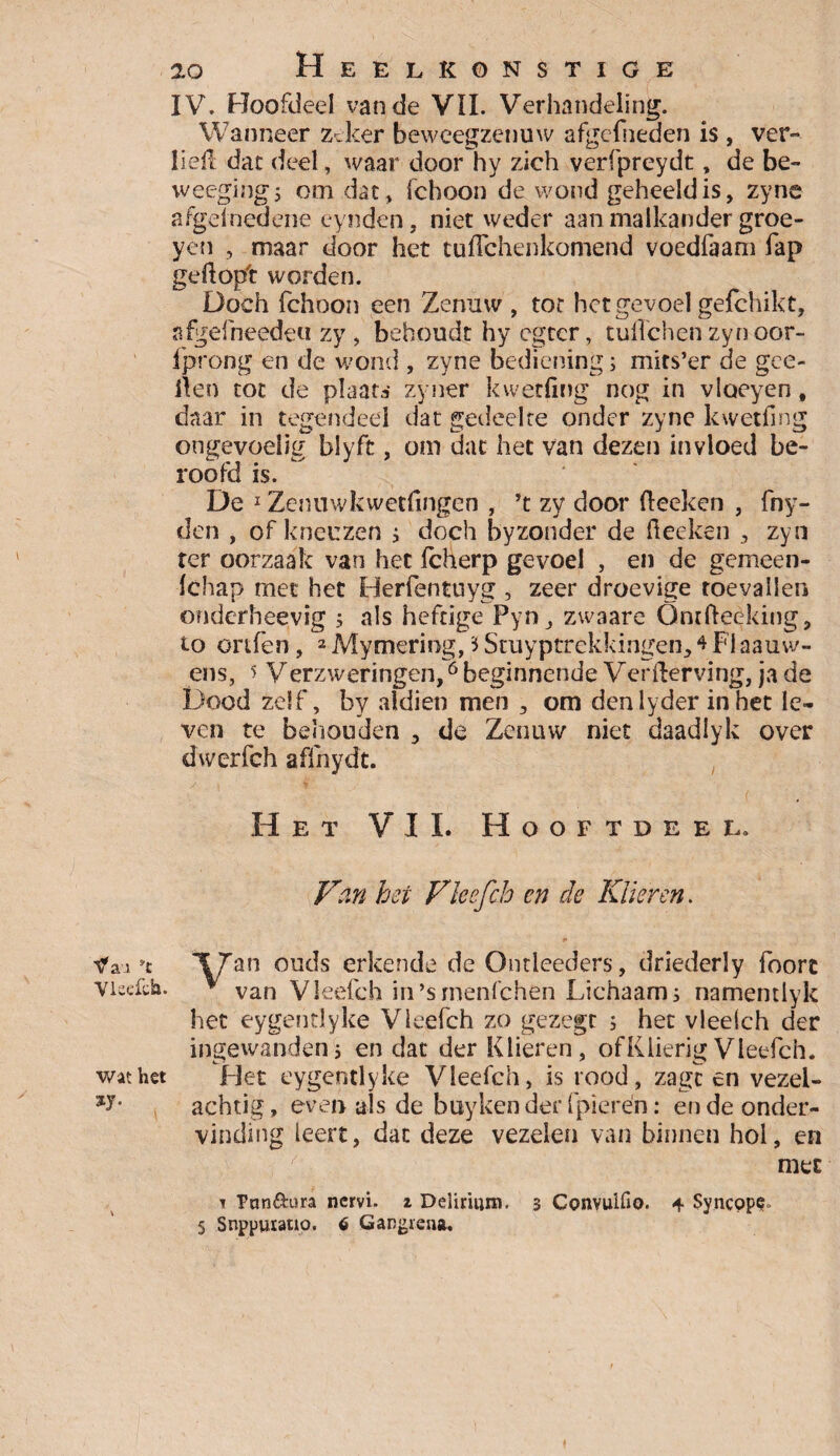 IV. Hoofdeel van de VIL Verhandeling. Wanneer zeker beweegzenuw afgcfneden is , ver** liefl dat deel, waar door hy zich verfpreydt, de be- weegingj omdat, fchoon de wond geheeld is, zyne afgeïnedene eynden, niet weder aan malkander groe- yen , maar door het tuflchenkomend voedfaam fap geflopt worden. Doch fchoon een Zenuw , tor het gevoel gefchikt, sfgefneeden zy , behoudt hy egtcr, tuifchen zynoor- fprong en de wond , zyne bediening; mits’er de gee- iten tot de plaats zyner kwetfing nog in vloeyen, daar in tegendeel dat gedeelte onder zyne kwetfing ongevoelig biyft, om dat het van dezen invloed be¬ roofd is. De 1 Zenuwkwetflngen , ’t zy door fleeken , fny- den , of kneuzen j doch byzonder de fleeken 3 zyn rer oorzaak van het fcherp gevoel , en de gemeen- fchap met het Herfentuyg , zeer droevige toevallen onderheevig ; als heftige Pyn_, zwaare Ontfleeking, to ortfen, 2 Mymering, i Stuyptrekkingen, * Fl aanw¬ ens, 5 Verzweringen,6 beginnende Verflerving, ja de Dood zelf, by aldien men , om denlyder in het le¬ ven te behouden 3 de Zenuw niet daadlyk over dwerfch affnydt. Het VIL Hooftdeel. Van het Vleefch cn de Klieren. Vau *t XZan ouds erkende de Ontleeders, driederly foort vieefch. * van Vleefch in’srnenfchen Lichaam j namentlyk het eygentlyke Vleefch zo gezegc 5 het vleelch der ingewandenj en dat der Klieren, ofKlierigVleefch. wat het Het eygentlyke Vleefch, is rood, zagc en vezel- achtig, even als de buyken der fpierën: en de onder¬ vinding leert, dat deze vezelen van binnen hol, en met 1 Pnn&ora nervi. z Delirium. 3 Convuifio. + Syncope, § Snppmauo. 6 Gangrena.