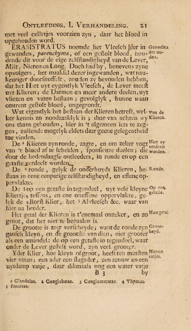 rnet veel celletjes voorzien zyn , daar het bloed in opgehouden word. ERASISTRATUS noemde het Vledch [der in Gevoelen gewonden, parencbyma, of een gertolt bloed, hou-dcrou dende die voor de eige zelfftandigheyd van de Lever,öc,u Milt, Nierenen Long. Doch had hy , benevens zyne opvolgers, het maakfel dezer ingewanden, watnau- keuriger doorihurtelt, zouden zy bevonden hebben, dat het Hirt uyt eygentiyk Vleefch, de Lever meelt uyt Klieren5 de Darmen en meer andere deden,uyt vliezen en vaten beftaan 5 gevolglyk , hunne waan omtrent gertolt bloed , ongegronde. Wat eigentlyk het bertaan der Klieren betreft, wel-van Je ker kennis zo noodzaaklyk is ; daar*van achten wyKJierem ons thans gehouden , hier in ’t algemeen iets te zeg¬ gen , zullende mogelyk eldets daar geenegelegencheid toe vinden. De 1 Klieren zyn ronde, zagte, en om zeker van ’t bloed af te fcheiden , fponfieuze deden ; die worden, door de hedendaagfê ontleeders, in ronde en op een getafteArerdeelt worden^ De 2 ronde , gelyk de ondêrhuyds Klieren , be- Ronde, haan in eene eenparige zelfftandigheyd, en effene op¬ pervlakte. De 5op een getarte integendeel, uyt vele k!eyne°P eea Kliertjes teffens, en ene onefFene oppervlakte, ge-^eiaac' lyk de 4Borft Klier, het s Al vleefch 6cc. waarvan hier na breder. Het getal der Klieren is t’enemaal onzeker, en zoHunsetsl groot, dat het niet te bepaalen is De grootte is zeer verfcheydej want de ronde zyn Groot- ganfeh ldeyn, en (fe grootfte van dien, niet grooterhcyu‘ als een amandel: de op een getarte in tegendeel, waar onder de Lever gertelt word, zyn veel grootpr. Yder Klier, hoe kleyn ofgroot, heeft ten minrten Mhnnc vier vaten; een ader een ilagader , een zenuw en een uytdamp vatje , daar dikmaals nog een water vatje B 3 by * Glandulac. i Conglobauc. 3 Conglomeratie» 4 Thjtnus. 5 Jfancreas.