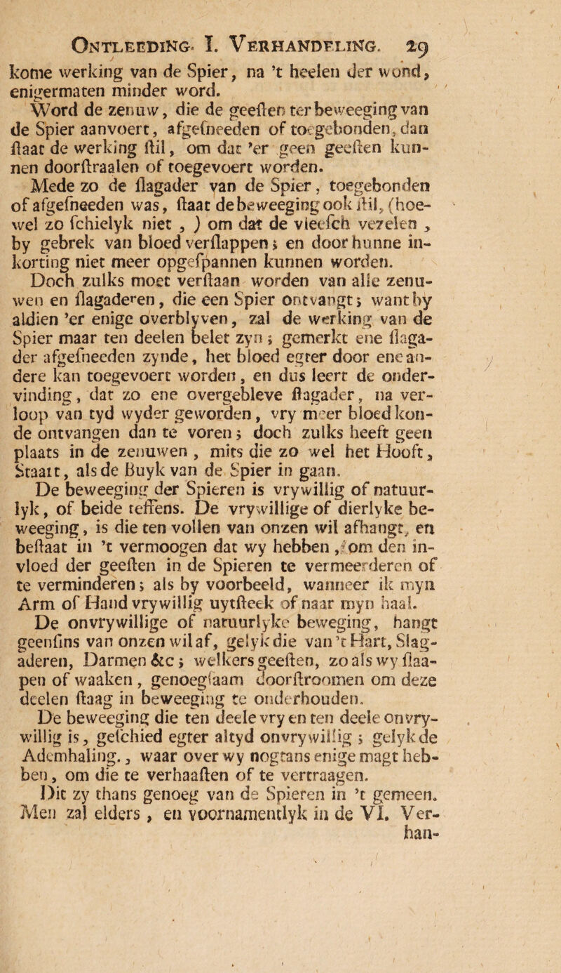 kome werking van de Spier, na ’t heden der wond, enigermaten minder word. Word de zenuw, die de geeflenter beweeging van de Spier aanvoert, afgefneeden of toegebonden,dan flaac de werking Ail, om dat ’er geen geeflen kun¬ nen doorflraalen of toegevoert worden. Mede zo de flagader van de Spier, toegebonden of afgefneeden was, (laat de beweeging ook Ail, (hoe¬ wel zo fchielyk niet , ) om dat de vieefch vezelen , by gebrek van bloed verilappen j en door hunne in¬ korting niet meer opgefpannen kunnen worden. Doch zulks moet verdaan worden van alle zenu¬ wen en flagaderen, die een Spier ontvangt, wantby aldien ’er enige overblyven, zal de werking van de Spier maar ten deden belet zyn; gemerkt ene flaga- der afgefneeden zynde, het bloed egrer door ene an¬ dere kan toegevoert worden, en dus leerr de onder¬ vinding , dat zo ene overgebleve flagader, na ver¬ loop van tyd wyder geworden, vry meer bloed kou¬ de ontvangen dan te voren ; doch zulks heeft geen plaats in de zenuwen , mits die zo wel het Hooft, Staart, als de Buykvan de Spier in gaan, De beweeging der Spieren is vrywiiiig of natuur- lyk, of beide reflens. De vrywillige of dierh ke be¬ weeging, is die ten vollen van onzen wil afhangt, en beftaat in ’t vermoogen dat wy hebben ,* om den in¬ vloed der geeflen in de Spieren te vermeerderen of te verminderen; als by voorbeeld, wanneer ik myn Arm of Hand vry willig uytfteek of naar myn haal. De onvrywillige of naruurlyke beweging, hangt geenflns van onzen wil af, gelykdie van’t Hart, Slag¬ aderen, Darmen&c; welkersgeeflen, zoalswyfiaa- pen of waaken , genoegzaam doorftroomen om deze deelen ftaag in beweeging te onderhouden. De beweeging die ten dedevryenten deelecnvry- willig is, gefchied egter akyd onvrywiflig ; gelykde Ademhaling., waar over wy nogtans enige magt heb¬ ben , om die te verhaaften of te vertraagen. Dit zy thans genoeg van de Spieren in ’t gemeen. Men zal elders , en Yoornamentlyk ia de VI. Ver¬ ban-