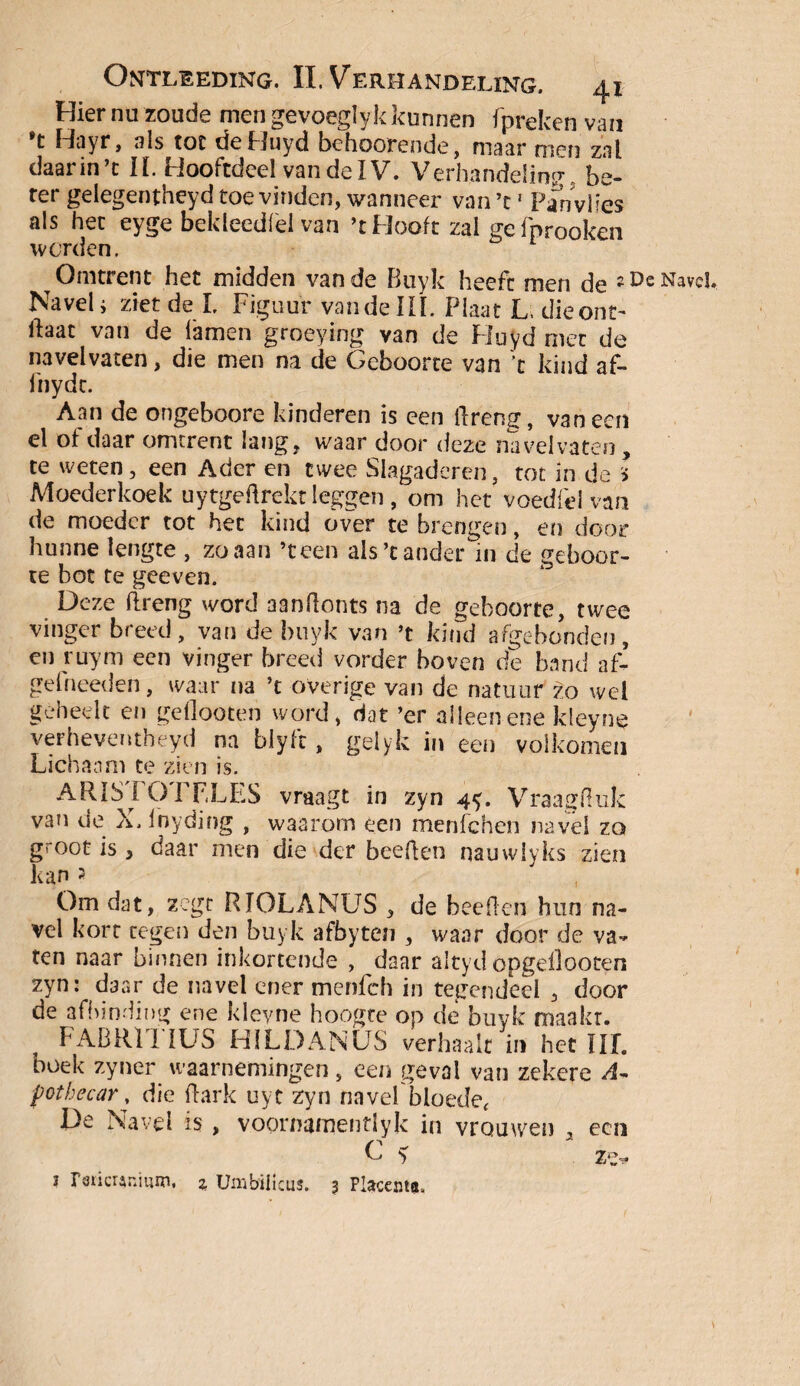 Hier nu zoude men gevoegly k kunnen fpreken van *t Hayr, als toe deHuyd behoorende, maar men zal daarin’t II. Hooftdeel vandelV. Verhandeling be¬ ter gelegentheyd toe vinden, wanneer van’t' Pan vlies als het eyge bek leed fel van ’t Hooft zal gefprooken worden. Omtrent het midden van de Buyk heeft men de 2 De Navd, Navel* ziet de I. Figuur van de III. Plaat L die ont¬ lat van de lamen groeying van de Huyd met de na vel vaten, die men na de Geboorte van t kind af- iiiydt. Aan de ongeboore kinderen is een breng, vaneen el of daar omtrent lang, waar door deze na vel vaten, te weten, een Ader en twee Slagaderen, tot in de I Moederkoek uytgebrekt leggen, om het voedfel van de moeder tot het kind over te brengen, en door hunne lengte , zo aan ’teen als’t ander in de geboor¬ te bot te geeven. Deze breng word aanbonts na de geboorte, twee vinger breed, van de buyk van ’t kind afgebonden, en ruym een vinger breed vorder boven de band af- gefneeden, waar na ’t overige van de natuur zo wel geheeit en gdlooten word, dat ’er alleen ene kleyne verheventheyd na blyfe, gelyk in een volkomen Lichaam te zien is. ARIS FOTF.LES vraagt in zyn 4y. Vraagbuk van de X. inyding , waarom een menfehen navél zo groot is, daar men die der beeben nauwlyks zien kan 2 Om dat, zegt RJOLANUS , de beeben hun na¬ vel kort tegen den buyk afbyten , waar door de va¬ ten naar binnen inkortende , daar altyd opgellooten zyn: daar de navel ener menfeh in tegendeel , door de afbinding ene kleyne hoogte op de buyk maakr. FABRll IUS HILDANUS verhaalt in het Hf. boek zyner waarnemingen, een geval van zekere A~ fothecar, die bark uyt zyn navel bloede, De Navel is , voornamentlyk in vrouwen , een C y ze.