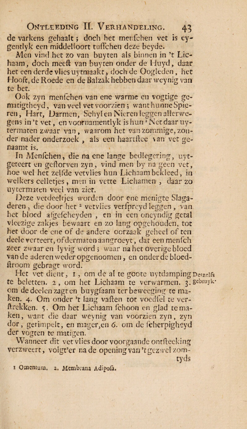 de varkens gehaalt 5 doch het menfchen vet is ey- gentlyk een middelloon: tufichen deze beyde. Men vind het zo van buyten als binnen in ’t Lic¬ haam, doch meeft van buyten onder de Huyd, daar het een derde vlies uytmaakt, doch de Oogleden, het Hooft, de Roede en de Balzak hebben daar weynig van te bet. Ook zyn menfchen van ene warme en vogtige ge- matigtheyd, van veel vet voorzien ; want hunne Spie¬ ren, Hart, Darmen, Schyl en Nieren leggen alter we¬ gens in ’t vet, en voornamendyk is hun 1 Net daar uy- termaten zwaar van, waarom het vanzommige,zon¬ der nader onderzoek , ais een haardke \an vet ge- naamc is. ïn Menfchen, die na ene lange bedlegering, uyt- geteerc en geflorven zyn, vind men by na geen vet, hoe u'd het zelfde vetviies hun Lichaam bekleed, in welkers celletjes, men in vette Lichamen , daar zo uy term aten veel van zier, Deze vetdeeltjes worden door ene menigte Slaga¬ deren, die door het2 vetviies verfpreyd leggen , van het bloed afgefcheyden , en in een oneyndig getal vleezige zakjes bewaart en zo lang opgehouden, tot het door de ene of de andere oorzaak geheel of ten deele verteert, of dermatenaangroeyt, dat eenmenfeh zeer zwaar en lyvig word 5 waar na het overige bloed van de aderen weder opgenoomen, en onder de bloed- ftroom gebragt word. k Het vet dient, 1, om de al te goote uytdampingDeszclft te beletten. 2, om het Lichaam te verwarmen, j.gebmyk* om dedeelen zagten buygfaam ter beweeging te ma¬ ken. 4. Om onder ’t lang vaflen tot voedfei te ver¬ trekken. <>. Om het Lichaam fchoon en glad tema¬ ken, want die daar weynig van voorzien zyn, zyn dor, gerimpelt, en mager,en <5. om de fcherpigheyd der vogten te matigen. Wanneer dit vet vlies door voorgaande ontfteeking Verzweert, voigt’er na de opening van ’t gezwel zom- tyds x Omcntum, 3. Metnbrana Adipofa-