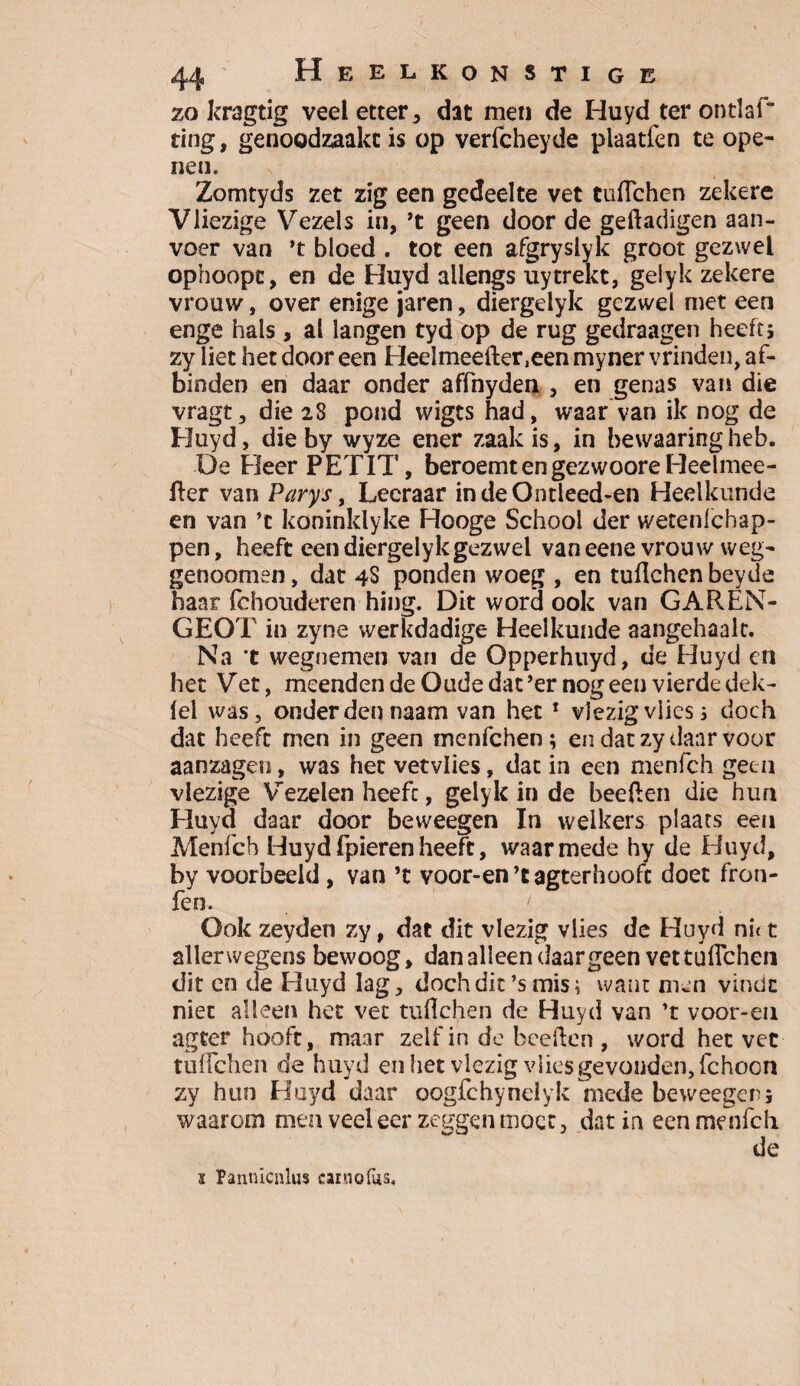 zo kragtig veel etter , dat men de Huyd ter ontlai* ting, genoodzaakt is op verfcheyde plaatfen te ope¬ nen. Zomtyds zet zig een gedeelte vet tuflchen zekere Vliezige Vezels in, ’t geen door de geftadigen aan¬ voer van ’t bloed . tot een afgryslyk groot gezwel ophoopc, en de Huyd allengs üytrekt, gelyk zekere vrouw, over enige jaren, diergelyk gezwel met een enge hals, al langen tyd op de rug gedraagen heeft; zy liet het door een Heelmeefter,een myner vrinden, af¬ binden en daar onder affnyden , en genas van die vragt, die 28 pond wigts had, waar van ik nog de Huyd, die by wyze ener zaak is, in bewaaringheb. De Heer PETIT, beroemt en gezwoore Heelmee- fter van Parys, Leeraar indeOntleed-en Heelkunde en van ’t koninklyke Hooge School der wetenlchap- pen, heeft een diergelykgezwei van eene vrouw weg- genoomen, dat 4S ponden woeg , en tuflchen beyde haar fchouderen hing. Dit word ook van GAREN- GEOT in zyne werkdadige Heelkunde aangehaalt. Na ’t wegnemen van de Opperhuyd, de Huyd en het Vet, meenden de Oude dat’er nog een vierde dek- (el was, onderden naam van het 1 vlezig vlies ; doch dat heeft men in geen menfehen; en dat zy daar voor aanzagen, was het vetvlies, dat in een menfeh geen viezige Vezelen heeft, gelyk in de beeflen die hun Huyd daar door beweegen In welkers plaats een Menfeh Huydfpierenheeft, waarmede hy de Huyd, by voorbeeld , van ’t voor-en ’c agterhoofc doet fron- fen. Ook zeyden zy, dat dit vlezig vlies de Huyd nut allerwegens bewoog, dan alleen daargeen vet tuflchen dit en de Huyd lag, doch dit ’s mis; want men vindt niet alleen het vet tuflchen de Huyd van ’t voor-en ageer hooft, maar zelf in de beeflen , word het vet tuflchen de huyd en het vlezig vlies gevonden, fchocn zy hun Huyd daar oogfchynelyk mede beweegen; waarom men veeleer zeggen moet, dat in een menfeh de i Pannicnlus cainofus.