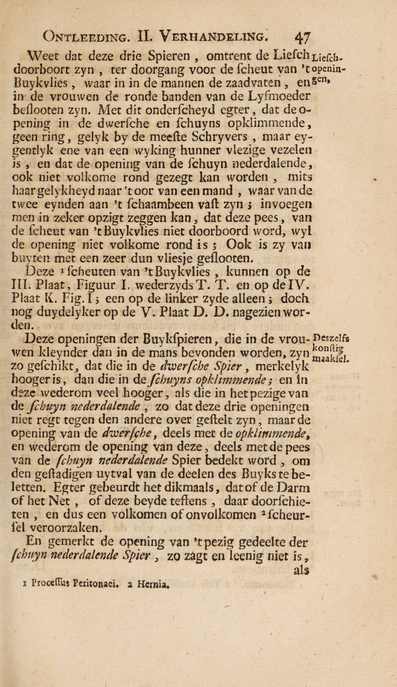 Weet dat deze drie Spieren , omtrent de Liefch Liefch- doorboort zyn , ter doorgang voor de fcheut van ’topenin- Buyk vlies, waar in in de mannen de zaad va ten , en§en# in de vrouwen de ronde banden van de Lyfmoeder bdlooten zyn. Met dit onderfcheyd egter, dat de o- pening in de dwerfche en fchuyns opklimmende, geen ring, gelyk by de meefte Schryvers , maar ey- gentlyk ene van een wyking hunner vlezige vezelen is , en dat de opening van de fchuyn nederdalende, ook niet volkome rond gezegc kan worden , mits haar gelykheyd naar't oor van een mand , waar van de twee eynden aan ’t fchaambeen vafl: zyn s invoegen men in zeker opzigt zeggen kan, dat deze pees, van de fcheut van ’tBuykvlies niet doorboord word, wyi de opening niet volkome rond is 5 Ook is zy van buyten met een zeer dun vliesje geflooten. Deze 1 fcheuten van ’tBuykvlies , kunnen op de III. Plaat, Figuur L wederzydsT. T. en op deIV. Plaat K. Fig. 1; een op de linker zyde alleen ; doch nog duydelyker op de V. Plaat D. D. nagezien wor¬ den. Deze openingen der Buykfpieren, die in de vrou- jpcszeifs wen kleynder (Tan in de mans bevonden worden, zyn zo gefchikt, dat die in de dwerfche Spier, merkelyk hoogeris, dan die in de fchuyns opklimmende; en in deze wederom veel hooger, als die in het pezige van de fchuyn nederdalende , zo dat deze drie openingen niet regt tegen den andere over geftelt zyn, maar de opening van de dwerfche, deels met de opklimmende, en wederom de opening van deze, deels met de pees van de fchuyn nederdalende Spier bedekt word , om den geBadigen uytval van de deden des Buyks te be¬ letten. Egter gebeurdt het dikmaals, dat of de Darm of het Net , of deze beyde tellens, daar doorfchie- ten , en dus een volkomen of onvolkomen afcheur- fei veroorzaken. En gemerkt de opening van ’tpezig gedeelte der fchuyn nederdalende Spier , zo zagt en leenig niet is, als 3 ProcefTus Feiito&aei« a Hernia.