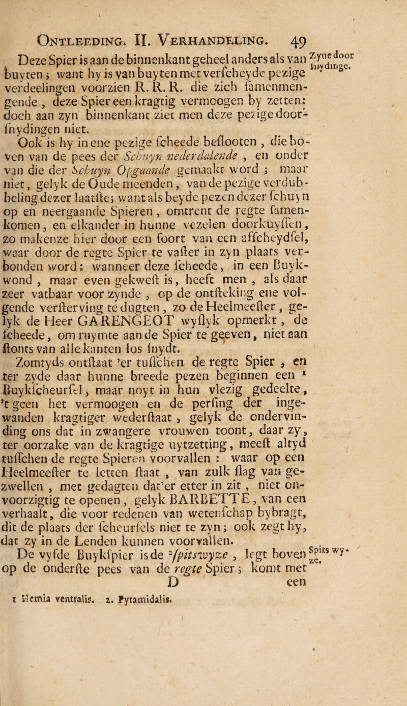 \ Ontleeding. II. Verhandeling. 49 Deze Spier is aan de binnenkant geheel anders als van ^ude^®°r buy ten ; want hy is van buy ten met verfcheyde pezige liy verdeelingen voorzien R. R. R. die zich famehmen- gende , deze Spiereenkragtig vermcogen by zetten; doch aan zyn binnenkant ziet men deze pesigedoor- fnydingen niet. Ook is hy in ene pezige fcheede beflooten , die bo¬ ven van de pees der Scbuyn nederdalende , en onder van die der Scbuyn Opgaande gemaakt word 3 maar niet, gelyk de Oude meenden, van de pezige verdub- belingdezer laatiles want als beyde pezen dezer fchuyti op en neergaande Spieren, omtrent de regte famen- komen, en elkander in hunne vezelen door kuy den, zo makenze hier door een foort van een affcheydfel» waar door de regte Spier te vallet in zyn plaats ver¬ bonden word; wanneer deze fcheede, in een Buyk- wond , maar even gekweft is, heeft men , als daar zeer vatbaar voor Zynde , op de ontdeking ene vol¬ gende verderving tedugten, zo de Heelmeefter, ge¬ lyk de Heer GARENGEOT wyflyk opmerkt, de fcheede, omruyinte aan de Spier te gegeven, niet aan ftontsvan alle kanten los fnydt. Zomtyds ontdaat ’er tuffchen de regte Spier , en ter zyde daar hunne breeds pezen beginnen een 1 Buykfcheurfel, maar noyt in hun vlezig gedeelte, 5t geen het vermoogen en de perfing der inge¬ wanden kragtiger wederdaat, gelyk de ondervin¬ ding ons dat in zwangere vrouwen toont, daar zy, ter oorzake van de kragtige uytzetting, meed altyd tuüchen de regte Spieren voorvallen ; waar op een Heelmeeder te letten daat , van zulk dag van ge¬ zwellen , met gedagten dar’er etter in zit, met on- voorzigtig te openen , gelyk BARBETTE, van een verhaalt, die voor redenen van wetenfehap bybragt, dit de plaats der fcheurfels niet te zyn; ook zegthy, dat zy in de Lenden kunnen voorvallen. De vyfde Buyldpier is de '-fpïtsivyze , legt hoven wy‘ op de onderde pees van de regte Spier; komt met D een x Hernia ventralis. z. Fyiamidalis»