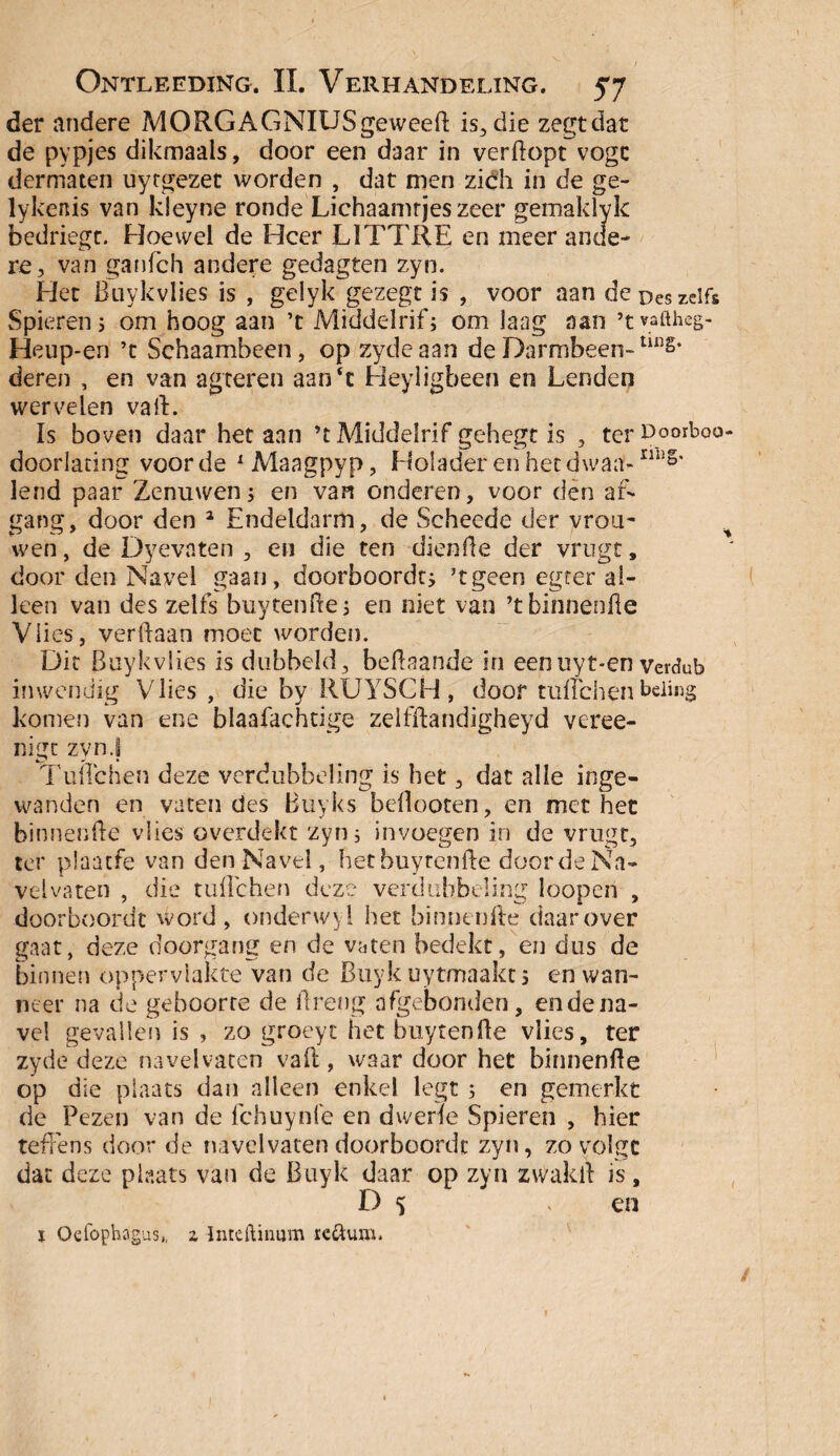 der andere MORGAGNIUSgeweeft is., die zegt dat de pypjes dikmaals, door een daar in verdopt vogc dermaten uytgezet worden , dat men zidh in de ge- lykenis van kleyne ronde Lichaamrjeszeer gemaklyk bedriegt. Hoewel de Heer L1TTRE en meer ande¬ re, van ganfeh andere gedagten zyn. Het Buykvlies is , gelyk gezegt is , voor aan de pes zelfs Spieren; om hoog aan ’t Middelrif; om laag aan ’tvaftheg- Heup-en ’t Schaambeen, op zydeaan de Darmbeen-lin§‘ deren , en van agteren aan‘c Heyligbeen en Lenden wervelen va ft. ïs boven daar het aan ’t Middelrif gehegt is , terpo°ft>oo- doorlacing voorde xMaagpyp, Holader en het dwaal-ring* lend paar Zenuwen; en van onderen, voor den af¬ gang, door den 2 Endeldarm, de Scheede der vrou~ wen, de Dyevaten , en die ten dienfte der vrugt, door den Navel gaan, doorboordt; ’tgeen egter al¬ leen van des zelfs buytenfte; en niet van ’tbinnenfte Vlies, verftaan moet worden. Dit Buykvlies is dubbeld, beftaande in eenuyt-en verdub inwendig Vlies , die by RUYSCH , door tuftchen beiing komen van ene blaafachtige zelfftandigheyd veree- nigt zyn.f Tuftchen deze verdubbeling is het, dat alle inge¬ wanden en vaten des Buyks beftooten, en met het binnenfte vlies overdekt zyn; invoegen in de vrugt, ter plaatfe van den Navel, het buytenfte door de Na- velvaten , die tuftchen deze verdubbeling loopen , düorboordt Word, onderwyl het binnenfte daarover gaat, deze doorgang en de vaten bedekt, en dus de binnen oppervlakte van de Buyk uytmaakt; en wan¬ neer na de geboorte de ftreng afgebonden, endena¬ ve! gevallen is , zo groeyt het buytenfte vlies, ter zyde deze navelvaten vail, waar door het binnenfte op die plaats dan alleen enkel legt ; en gemerkt de Pezen van de fchuynle en dwerie Spieren , hier tefrens door de navelvaten doorboordt zyn, zo volgt dat deze plaats van de Buyk daar op zyn zwakft is, D 5 > en ï Oefophagus,, z Inteftinum re&um. J,