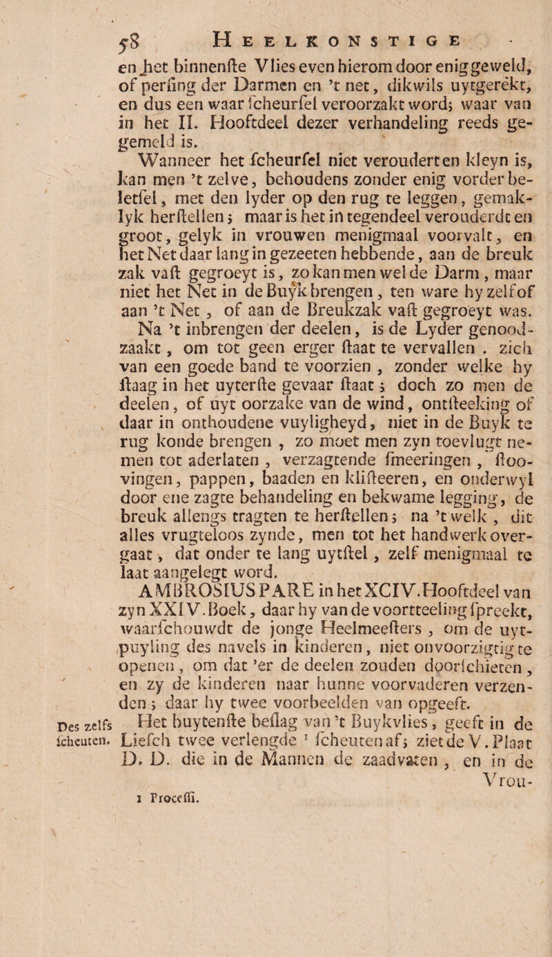 Heelkonstige en Jiet binnenfte Vlies even hierom door eniggeweld, of periing der Darmen en ’t net, dikwils uytgerèkt, en dus een waar fcheurfel veroorzakc word, waar van in het II. Hooftdeel dezer verhandeling reeds ge- gemeld is. Wanneer het fcheurfel niet veroudert en kleyn is, kan men ’t zelve, behoudens zonder enig vorder be- letfel, met den lyder op den rug te leggen, gemak- lyk herftellen 5 maar is het in tegendeel verouderde en groot, gelyk in vrouwen menigmaal voorvalt, en net Net daar lang in gezeeten hebbende, aan de breuk zak vaft gegroeyt is, zo kan men welde Darm , maar niet het Net in de Bufk brengen, ten ware hyzelfof aan ’t Net , of aan de Breukzak vaft gegroeyt was. Na ’t inbrengen der deden, is de Lyder genood¬ zaakt , om tot geen erger ftaat te vervallen . zich van een goede band te voorzien , zonder welke hy ftaag in het uyterfte gevaar ftaat j doch zo men de deden ? of uyt oorzake van de wind, ontfteeking of daar in onthoudene vuyligheyd, niet in de Buyk te rug konde brengen , zo moet men zyn toevlugt ne¬ men tot aderlaten , verzagtende fmeeringen , ftoo- vingen, pappen, baaden en klifteeren, en ouderwyl door ene zagte behandeling en bekwame legging, de breuk allengs tragten te herftellen; na ’twelk , dit alles vrugteloos zynde, men tot het handwerk over¬ gaat , dat onder te lang uytftel, zelf menigmaal te laat aangelegt word. AMBROS1USPARE inhetXCIV.Hooftded van zyn XXIV. Boek, daar hy van de voortteeling fpreekt, waarfchouwdt de jonge Heelmeefters , om de uyt- /puyling des navels in kinderen, niet onvoorzigcigte openen , om dat ’er de deden zouden doorlchïecen, en zy de kinderen naar hunne voorvaderen verzen¬ den ; daar hy twee voorbeelden van opgeeft. Des zelfs Het buytenfte beflag van ’t Ruykvlies, geeft in de icheuten. Liefch twee verlengde 1 fcheutenaf; ziet de V. Plaat D. D. die in de Mannen de zaadvaten , en in de Vrou*