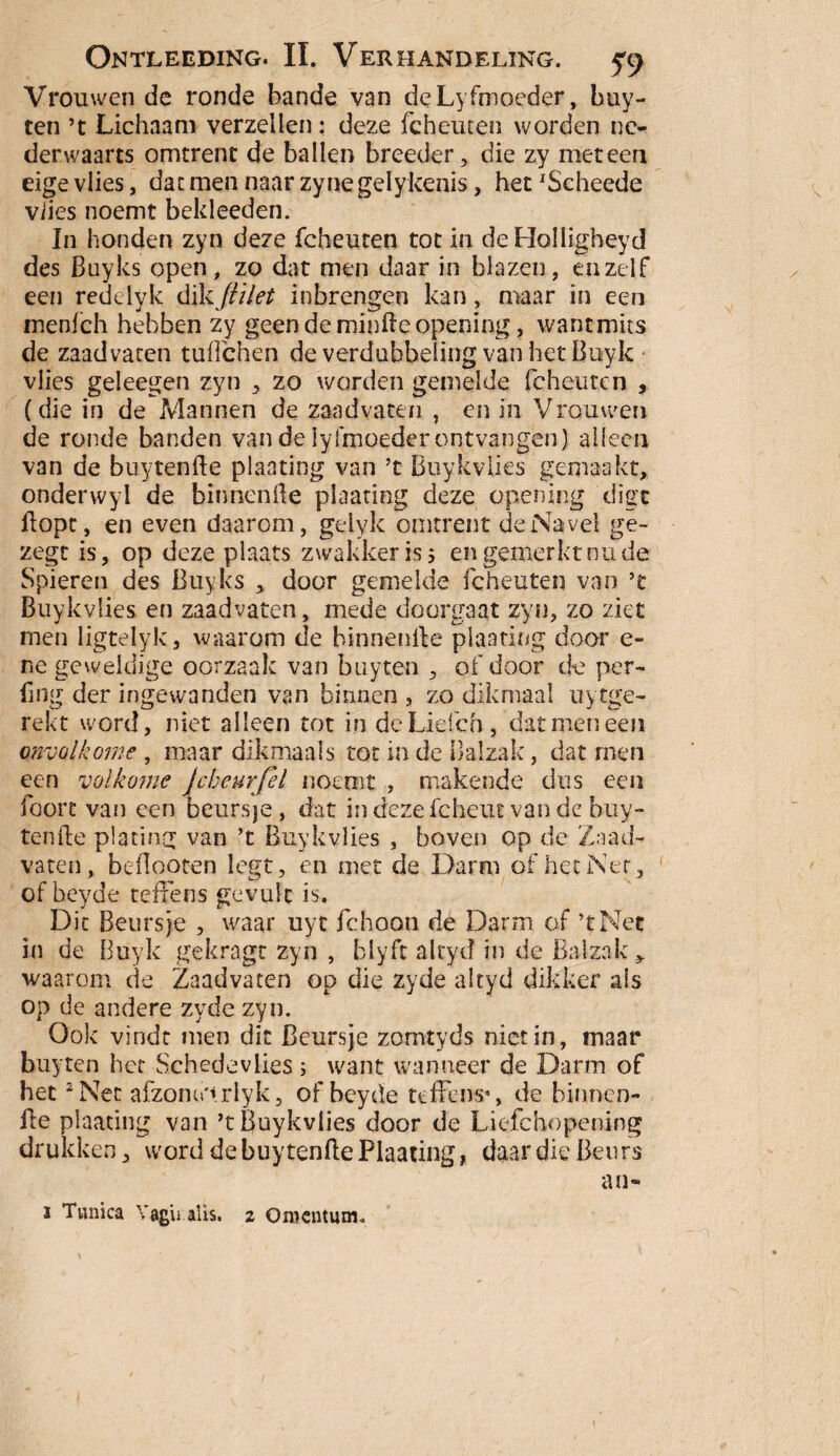 Vrouwen de ronde bande van deLyfmoeder, buy- cen ’t Lichaam verzeilen: deze fcheuten worden ne¬ derwaarts omtrent de ballen breeder, die zy meteen eige vlies, dat men naar zyne gelykenis, het 'Scheede viies noemt bekleeden. In honden zyn deze fcheuten tot in deHolligheyd des Buyks open, zo dat men daar in blazen, enzelf een redetyk dikftilet inbrengen kan, maar in een menfeh hebben zy geen de minde opening, wantmus de zaadvaten tuffehen de verdubbeling van het Buyk vlies geleegen zyn , zo worden gemelde fcheuten , (die in de Mannen de zaadvaten , en in Vrouwen de ronde banden van de lylmoeder ontvangen) alleen van de buytenfte planting van ’t Buykvlies gemaakt, onderwyl de binnenfte plaating deze opening digt flopt, en even daarom, gelyk omtrent de Navel ge- zegt is, op deze plaats zwakker is 5 en gemerkt nu de Spieren des Buyks > door gemelde fcheuten van ’t Buykvlies en zaadvaten, mede doorgaat zyn, zo ziet men ligtelyk, waarom de binnenfte planting door c- ne geweldige oorzaak van buyten , of door de per- flng der ingewanden van binnen , zo dikmaal uytge- rekt word, niet alleen tot in deLiefch, dat men een onvolkome , maar dikmaals tot in de Balzak, dat rnen een volkome Jcheurfel noemt , makende dus een foorc van een beursje, dat indezefcheut van de buy¬ tenfte plating van ’t Buykvlies , boven op de Zaad¬ vaten, beftooten legt, en met de Darm of het Net 3 of beyde tefxens gevuic is. Dit Beursje , waar uyt fchoon de Darm of ’tNet in de Buyk gekragt zyn , blyfc altyd in de Balzak waarom de Zaadvaten op die zyde altyd dikker ais op de andere zyde zyn. Ook vindt men dit Beursje zomtyds niet in, maar buyten bet Schedevlies ; want wanneer de Darm of het 2 Net afzomo»rlyk, of beyde teffens*, de binnen- fte plaating van ’t Buykvlies door de Liefchopening drukken, word de buytenfte Plaating, daar die Beurs an- i Tunica Vagu alis. 2 OnKntum.