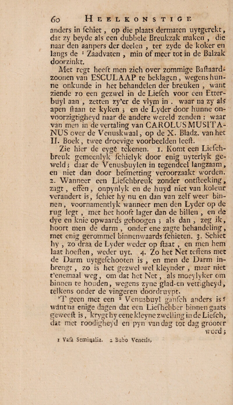 anders in fchiet, op die plaats dermaten uytgerekt, dat zy beyde als een dubbele Breukzak maken , die naar den aanpers der deden , ter zyde de koker en langs de 1 Zaadvaten , min of meer tot in de Balzak doorzinkt. Met regt heeft men zich over zommige BaBaard- zoonen van ESCULAAP te beklagen, wegens hun¬ ne onkunde in het behandelen der breuken , want ziende zo een gezwel in de Liefch voor een Etrer- buyl aan , zetten fcy’er de vlym in . waar na zy als apen Baan te kyken j en de Lyder door hunne on- voorzigtigheyd naar de andere wereld zenden : waar van men in de vertaling van CAROLUSMUSITA- NUS over de Venuskwaal, op de X. Bladz. van het II. Boek, twee droevige voorbedden leeB. Zie hier de eygê tekenen, i. Komt een Licfch- breuk gemeeniyk fchielyk door enig uyterlyk ge¬ weld; daar de Venusbuylen in tegendeel langzaam, en niet dan door befmetting veroorzaakt worden. 2. Wanneer een Liefchbreuk zonder ontBeeking, zagt, effen, onpynlyk en de huyd niet van koleur verandert is, ichiet hy nu en dan van zelf weer bin¬ nen, voornamentlyk wanneer men den Lyder op de rug legt , met het hooft lager dan de billen , en de dye en knie opwaards geboogen ; als dan , zeg ik, hoort men de darm , onder ene zagte behandeling, met enig gerommel binnenwaards fchieten. 5. Schiet hy , zo draa de Lyder weder op Baat , en men hem laat hoeBen, weder uyt. 4. Zo het Net teftens met de Darm uytgefchooten is , en men de Darm in- brengc, zo is het gezwel wel kleynder , maar niet t’enemaal weg, om dat het Net, als moeylyker om binnen te honden, wegens zyne glad-en vettigheyd, telkens onder de vingeren doordruypt. ’T geen met een 2 Venusbuyl ganfeh anders is? wdntna enige dagen dat een Liefhebber binnengaats geweeft is, krygthy eenekleyne zwelling in de Liefch, dat met roodigheyd en pyn van dag tot dag grootcr word; i Vala Semisialia. 2 Bubo Vcnerls, /