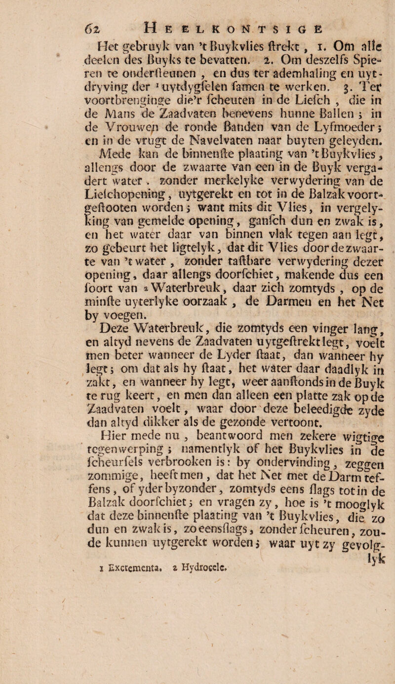 6z Heelkontsigb Het gebruyk van ’t Buykvlies ftrekt, i. Om alle deden des Buyks te bevatten. 2. Om deszelfs Spie- ren re onderdennen , en dus ter ademhaling en uyt- dryving der 1 uytdygfelen famen te werken. 3. Ter voortbrenginge die’r fcheuten in de Liefch , die in de Mans (ie Zaad vaten benevens hunne Ballen ; in de Vrouwen de ronde Banden van de Lyfmoeder 5 en in de vrugt de Navelvaten naar buyten geleyden. Mede kan de binnenfte plaating van ’t Buykvlies, allengs door de zwaarte van een in de Buyk verga¬ dert water . zonder merkelyke verwydering van de Lielchopening, uytgerekc en tot in de Balzak voort- geftooten worden j want mits dit Vlies, in vergely- king van gemelde opening, ganfeh dun en zwak is, en het water daar van binnen vlak tegen aan legt, zo gebeurt het ligtelyk, dat dit Vlies door de zwaar¬ te van ’c water , zonder tafthare verwydering dezer opening, daar allengs doorfchiet, makende dus een foorc van 2Waterbreuk, daar zich zomtyds , op de minde uyterlyke oorzaak , de Darmen en het Net by voegen. Deze Waterbreuk, die zomtyds een vinger lang, en altyd nevens de Zaad vaten uytgedrektlegc, voelt men beter wanneer de Lyder ftaat, dan wanneer hy legt; om dat als hy daat, het water daar daadlyk in zakt, en wanneer hy legt, weeraandondsindeBuyk te rug keert, en men dan alleen een platte zak op de ZaadVaten voelt, waar door deze beleedigde zyde dan altyd dikker als de gezonde vertoont. Hier mede nu , beantwoord men zekere wigtige tegenwerping » namentlyk of het Buykvlies in de fcheurfels verbrooken is: by ondervinding, zeggen zommige, heeft men , dat het Net met deDarmtef- fens, of yderbyzonder, zomtyds eens flags totin de Balzak doorfchiet; en vragen zy, hoe is ’t moogiyk dat deze binnenfte plaating van ’t Buykvlies, die zo dun en zwak is, zoeensftags, zonder fcheuren, zou¬ de kunnen uytgerekt worden 5 waar uytzy gevolg- lyk ï Exaementa. z Hydrocelc.