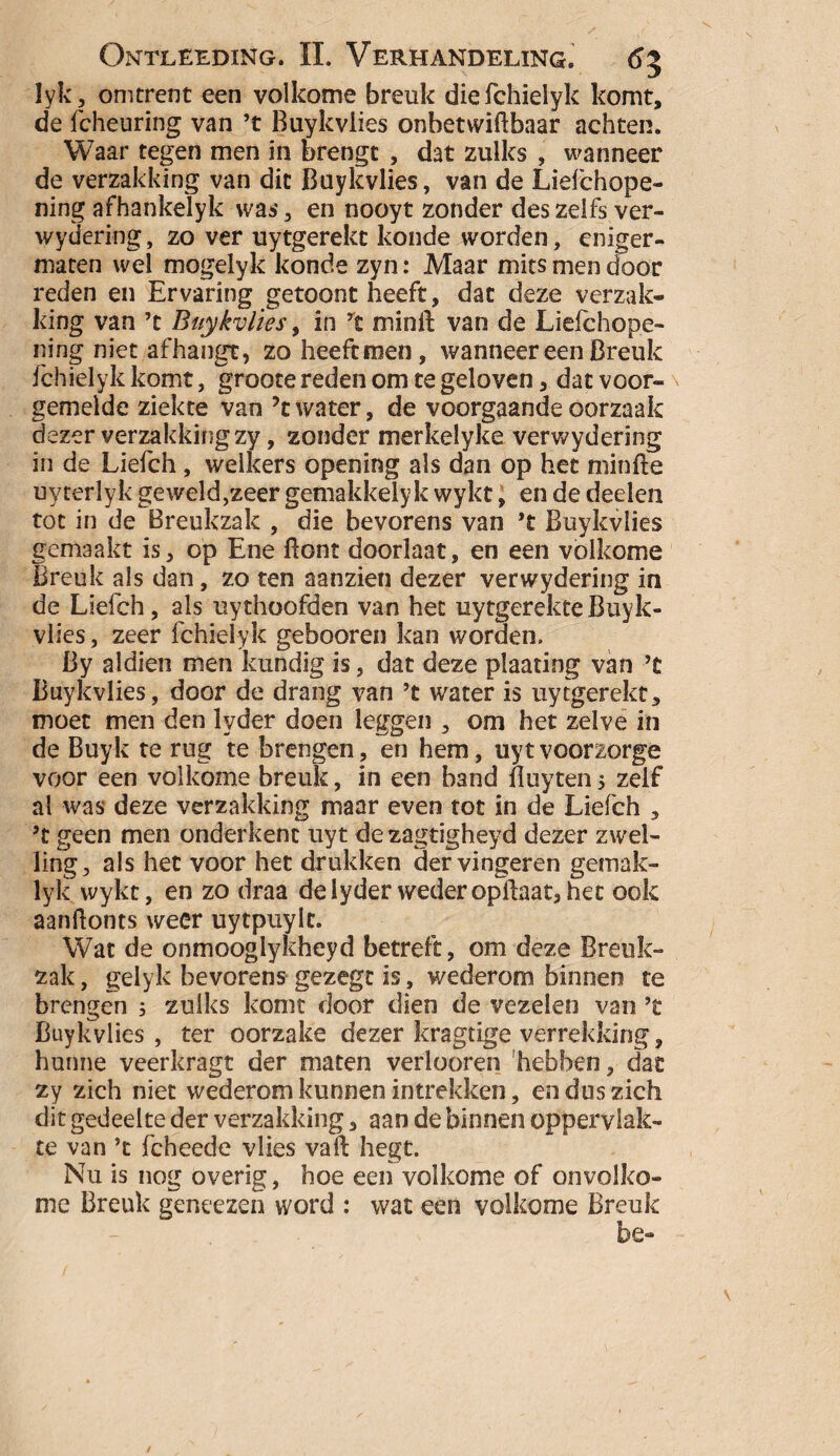 lyk, omtrent een volkome breuk diefchielyk komt, de fcheuring van ’t Buykvlies onbetwiftbaar achten. Waar tegen men in brengt , dat zulks , wanneer de verzakking van dit Buykvlies, van de Liefchope- ning afhankelyk was, en nooyt zonder des zelfs ver¬ wydering , zo ver uytgerekt koude worden, eniger- maten wel mogelyk konde zyn: Maar mits men door reden en Ervaring getoont heeft, dat deze verzak¬ king van ’t Buykvlies, in rt min ft van de Liefchope- ning niet afhangt, zo heeft men, wanneer een Breuk fchielyk komt, groote reden om te geloven, dat voor¬ gemelde ziekte van ?t water, de voorgaande oorzaak dezer verzakking zy, zonder merkelyke verwydering in de Liefch, welkers opening als dan op het minfte uyterlyk geweld ,zeer gemakkely k wykt, en de deelen tot in de Breukzak , die bevorens van ’t Buykvlies gemaakt is, op Ene Bont doorlaat, en een volkome Breuk als dan, zo ten aanzien dezer verwydering in de Liefch, als uythoofden van het uytgerekteBuyk¬ vlies , zeer fchielyk gebooren kan worden. By aldien men kundig is, dat deze plaating van ’t Buykvlies, door de drang van ’t water is uytgerekt, moet men den lyder doen leggen , om het zelve in de Buyk te rug te brengen, en hem, uytvoorzorge voor een volkome breuk, in een band ftuyten 5 zelf al was deze verzakking maar even tot in de Liefch , ’t geen men onderkent uyt de zagtigheyd dezer zwel¬ ling, als het voor het drukken der vingeren gemak- lyk wykt, en zo draa de lyder weder opftaat, het ook aanftonts weer uytpuylc. Wat de onmooglykheyd betreft, om deze Breuk¬ zak, gelyk bevorens gezegt is, wederom binnen te brengen ; zulks komt door dien de vezelen van ’t Buykvlies, ter oorzake dezer kragtige verrekking, hunne veerkragt der maten verloeren hebben, dat zy zich niet wederom kunnen intrekken, en dus zich dit gedeelte der verzakking, aan de binnen oppervlak¬ te van ’t fcheede vlies vall liegt. Nu is nog overig, hoe een volkome of onvolko¬ me Breuk geneezen word : wat een volkome Breuk be-