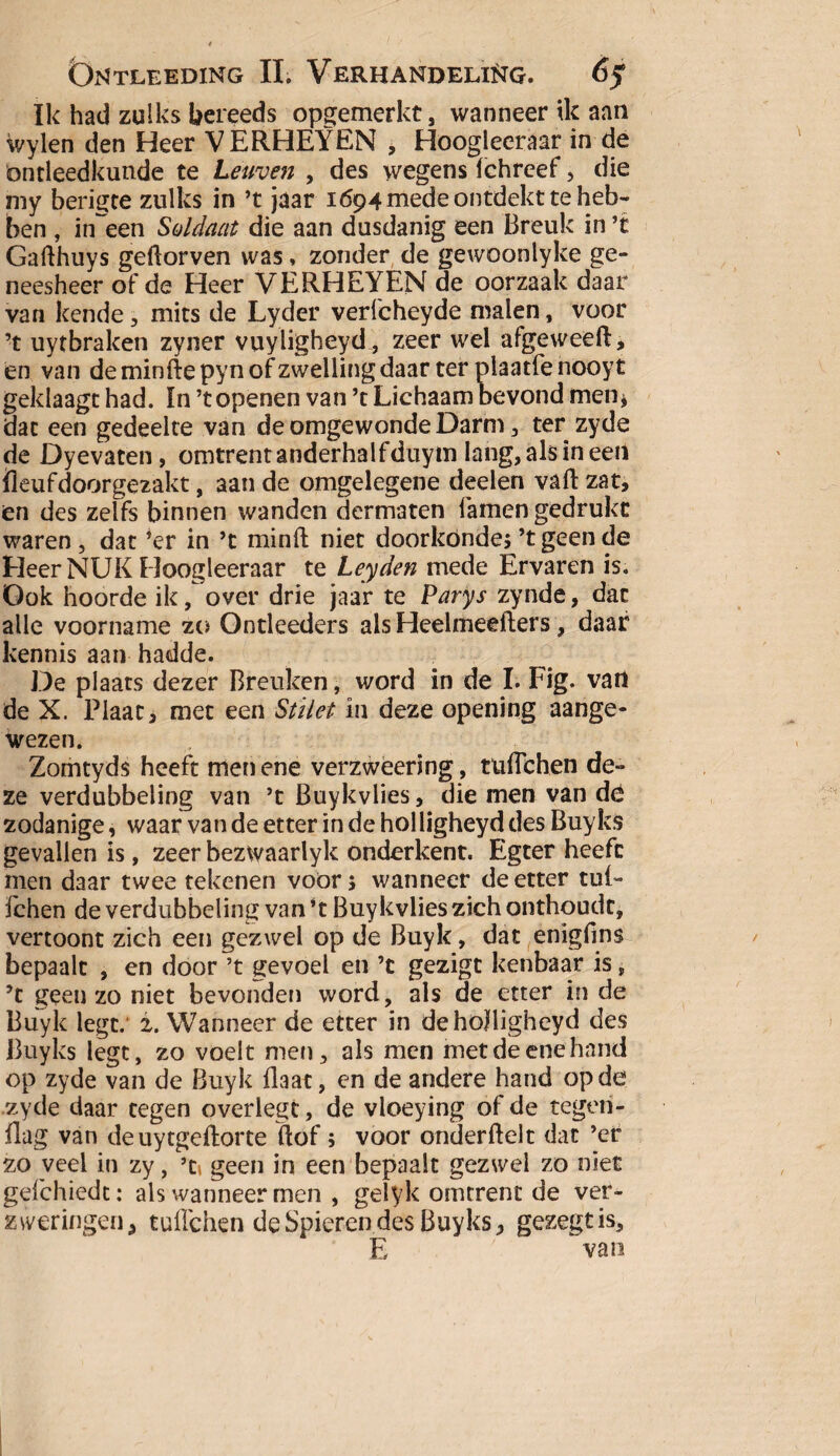 ïk had zulks bereeds opgemerkt, wanneer ik aan wylen den Heer VERHEYEN , Hoogleeraar in de ontleedkunde te Leuven , des wegens ichreef, die my berigte zulks in ’t jaar 1694 mede ontdekt te heb¬ ben , in~een Soldaat die aan dusdanig een Breuk in ’t Gafthuys geftorven was, zonder de gewoonlyke ge¬ neesheer of de Heer VERHEYEN de oorzaak daar van kende, mits de Lyder verfcheyde malen, voor ’t uytbraken zyner vuyligheyd, zeer wel afgeweeft, en van deminftepynofzwellingdaar ter plaatfenooyt geklaagt had. In ’topenen van ’t Lichaam bevond men; dat een gedeelte van de omgewonde Darm, ter zyde de Dyevaten, omtrent anderhalfduym lang, als in een fleufdoorgezakt, aan de omgelegene deelen vaft zat, en des zelfs binnen wanden dermaten Tarnen gedrukt waren , dat ’er in ’t minft niet doorkónde; ’t geen de Heer NUK Hoogleeraar te Leyden mede Ervaren is. Ook hoorde ik, over drie jaar te Parys zynde, dat alle voorname zo Ontleeders als Heelmeefters, daar kennis aan hadde. De plaats dezer Breuken, word in de I. Fig. van de X. Plaat, met een Stilet in deze opening aange¬ wezen. Zomtyds heeft men ene verzweering, tuflchen de¬ ze verdubbeling van ’t Buykvlies, die men van dé zodanige, waar van de etter in de hol ligheyd des Buyks gevallen is, zeer bezwaarlyk onderkent. Egter heeft men daar twee tekenen voor; wanneer de etter tul- fchen de verdubbeling van ’t Buykvlies zich onthoudt, vertoont zich een gezwel op de Buyk, dat enigfins bepaalt , en door ’t gevoel en ’c gezigt kenbaar is, ’c geen zo niet bevonden word, als de etter in de Buyk legt. 2. Wanneer de etter in deholligheyd des Buyks legt, zo voelt me»), als men met de ene hand op zyde van de Buyk Baat, en de andere hand op de zyde daar tegen overlegt, de vloeying of de tègeri- flag van de uytgeftorte ftof; voor onderflelt dat ’er zo veel in zy, ’ti geen in een bepaalt gezwel zo niet gefchiedt: als wanneer men , gelyk omtrent de ver¬ zweringen, tulleken de Spieren des Buyks, gezegtis, E van