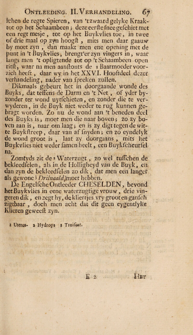 fchen de regce Spieren, van ’tzwaardgelyke Kraak- tot op het Schaambeen; deze eerftefneegefchiet met een regt mesje , tot op het Buykvlies toe, in twee of drie maal op zyn hoogft , mits men daar gaauw by moet zyn , dan maakt men ene opening met de punt in ’t Buykvlies, brengt’erzyn vingers in, waar langs men ’c opligtende tot op’t Schaambeen open ritft, waar na men aanflonts de i Baarmoeder voor- zich heeft, daar wy in het XXVI. Hooftdeel dezer verhandeling, nader van fpreken zullen. Dikmaals gebeurt het in doorgaande wonde des Buyks, dat teffens de Darm en ’t Net , of yder by- zonder ter wond uytfchieten, en zonder die te ver- wyderen, in de Buyk niet weder te rug kunnen ge- bragt worden. Zo nu de wond aan ’t beneden deel des Buyks is i moet men die naar boven 5 zo zy bo¬ ven aan is, naar om laag > en is zy digt tegen de wit¬ te Buykftreep, daar van af fnyden; en zo eyndelyk de wond groot is , laat zy doorgaans , mits het Buykvlies niet weder famen heelt 9 een Buykfcheurfel na. Zomtyds zit de * Waterzugt, zo wel tuflchen dé bekleedfelen, als in de Holiigheyd van de Buyk, en dan zyn de bekleedfelen zo dik, dat men een langer als gewone 3 Drïhiaalc^fmoet hebben. De EngelfcheOntleeder CHESELDEN, bevond het Buykvlies in eene waterzugtige vrouw, drie vin¬ geren dik, en zegt hy, de kliertjes vry groot en ganfch zigtbaar , doch men acht dat dit geen eygentiykê Klieren geweeft zyn. i Uterus- i Hydrops I Troifear.