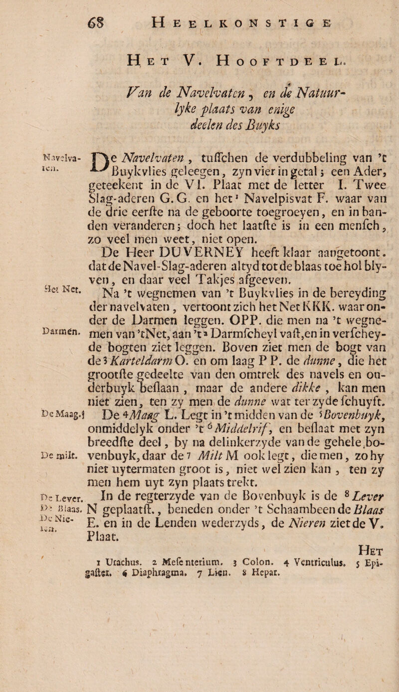 Het V. Hooftdeèl. <* Van de Navelvaten , en de Natuur- lyke plaats van enige deekn des Buyks N’vdva- r\e Navelvaten , tufichen de verdubbeling van ’t Ka. LJ Buykvlies geleegen, zyn vier in getal; een Ader, geteekenc inde Vi. Plaat met de letter I. Twee Slag-aderen G.G. en het* Navelpisvat F. waar van de drie eerfte na de geboorte toegroeyen, en in ban¬ den veranderen j doch het laatfte is in een menfeh, zo veel men weet, niet open. De Heer DU VERNEY heeft klaar nangetoont. datdeNavel-Slag-aderen altyd tot de blaas toeholbly- ven, en daar veel Takjes afgeeven. ■3c- Ner- Na ’t wegnemen van ’t Buykvlies in de bereyding der navelvaten, vertoont zich het Net KKK. waaron¬ der de Darmen leggen. OPP. die men na ’t wegne- d ar men. men van >tNet, aan ’t»Darmfchey 1 vaft,en in verfchey- de bogten ziet leggen. Boven ziet men de bogt van de 5 Karteldarm O. en om laag P P. de dunne, die het grootfte gedeelte van den omtrek des navels en on- derbüyk beflaan , maar de andere dikke , kan men niet zien, ten zy men de dunne wat ter zyde fchuyft. DeMaag.s De *McMg L. Legt in ’t midden van de 5Bovenbuyk, onmiddelyk onder ’t 6 Middelrif, en beflaat met zyn breedfte deel, by na delinkerzyde van de gehele Fo- De milt. venbuyk, daar de 7 MiltM ooldegt, die men, zohy niet uytermaten groot is, niet wel zien kan , ten zy men hem uyt zyn plaats trekt. o-Lever. In de regterzyde van de Bovenbuyk is de 8 Lever D- aiaas. N gepiaatft., beneden onder ’t Schaambeendc Xie’ E. en in de Lenden wederzyds, de Nieren ziet de V. Plaat. Het i Urachus. z Mefcnteiium. 3 Colon. 4 Ventrictitus* 5 Epi- gafta. <5 Diaphragtna, 7 Lwn. & Hepar. )