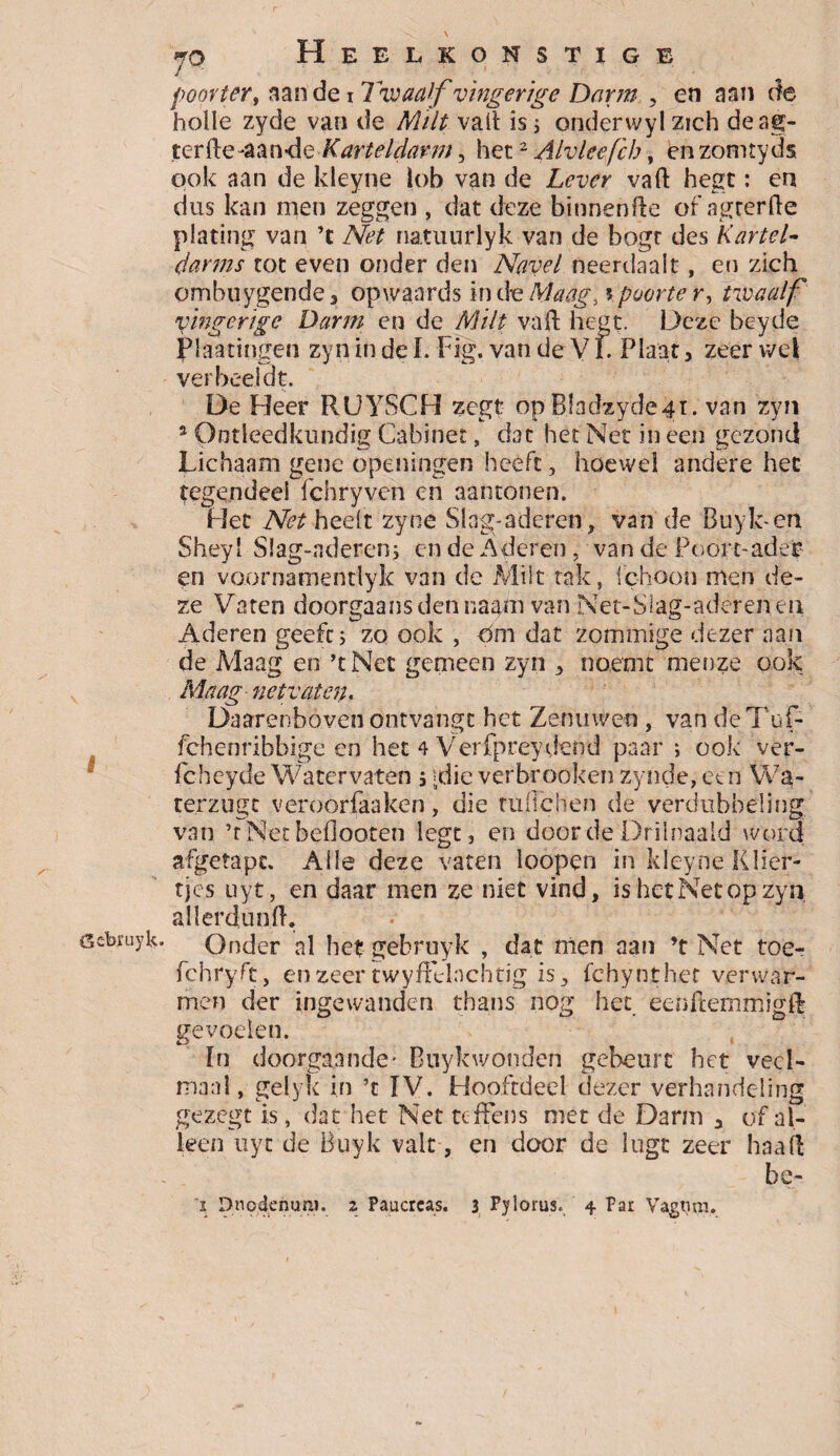 s Gcbruyk. 70 Heel, konstige poorter, aan de 1 Twaalf vïngerige Darm , en aan de holle zyde van de Milt vaft is s onderwylzich deag- terfte-aan-de Karteldarm, het2 Alvleefcb, en zomtyds pok aan de kleyne lob van de Lever vaft hegt: en dus kan men zeggen , dat deze binnenfte of agterfte plating van ’t Net natuurlyk van de bogt des Kartel- (farms tot even onder den Navel neerdaalt, en zich ombuygende , opwaards in de Maag] \poorte r, twaalf vïngerige Darm en de Milt va ft hegt. Deze beyde Plaatingen zyn in de I. Fig. van de V f. Plaat, zeer wel verbeeldt. De Heer RUYSCH zegt op Bladzyde4ï. van zyn 3 Ontleedkundig Cabinet, dat het Net in een gezond Lichaam gene openingen heeft, hoewel andere het tegendeel fchryven en aantonen. Het Net heelt zyne Slag-adcren, van de Buyk-en Sheyl S!ag-aderen; en de Aderen, van de Poort-ader en voornatnentlyk van de Milt tak, ichoon men de¬ ze Vaten doorgaansdennaam van Net-Slag-aderen en Aderen geeft; zo ook , Om dat zpmmige dezer aan de Maag en ’t Net gemeen zyn , noemt menze ook Maag ne tv aten. Daarenboven ontvangt het Zenuwen , van deTuf- fchenribbige en het 4 Verfpreydend paar ; ook ver- fcheyde Watervaten ; =die verbrooken zynde,een Wa- terzugt veroorfaakén, die tuflchen de verdubbeling van ’rNétbeflóoten legt, en doordeDrilnaald word afgetapc. Alle deze vaten loopen in kleyne Klier¬ tjes uyt, en daar men ze niet vind, is het Net op zyn. allerdun ft. Onder al het gebruyk , dat men aan ’t Net toer fchryft, en zeer twyftelachtig is, fchynthet verwar¬ men der ingewanden thans nog het eenfternmigft gevoelen. In doorgaande’ Buykwonden gebeurt bet veel¬ maal, gelyk in ’t ÏV. Hooftdeel dezer verhandeling gezegt is, dat het Net tcffens met de Darm a of al¬ leen uyt de Buyk valt, en door de lugt zeer haaft be-