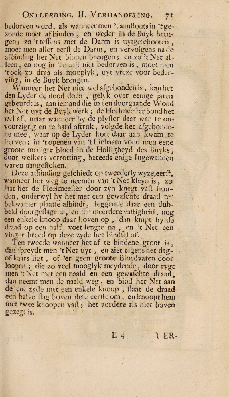 bedorven word, als wanneer men ’t aanÜontsin ’tge- zonde moet af binden , en weder in de Buyk bren¬ gen 5 zo ’rtefpens met de Darm is uytgelchooten , moet men aller eerll de Darm, en vervolgens na de afbinding het Net binnen brengen 5 en zo ’tNet al¬ leen, en nog in ’t min ft niet bedorven is, moet men ’took zo draa als mooglyk, uyt vreze voor beder¬ ving, in de Buyk brengen. Wanneer het Net niet wel afgebonden is, kan het den Lyder de dood doen , gelyk over eenige jaren gebeurde is, aan iemand die in een doorgaande Wond het Net uyt de Buyk werk; de Heelmeefler bond het wel af, maar wanneer hy de plyfter daar wat te on- voorzigtig en te hard aftrok, volgde het afgebonde- ne mee, waar op de Lyder kort daar aan kwam te fterven; in ’t openen van ’t Lichaam vond men eene groote menigte bloed in de Holligheyd des Buyks, door welkers verrotting, bereeds enige Ingewanden waren a'angeftoken. Deze afbinding gefchiedt op tweederly wyze,cerff, wanneer het weg te neemén van ’tNet kleyn is, zo laat het de Reelmeefter door zyn knegc va ft hou¬ den, onderwyl hy het met een gewafchte draad ter bekwamer plaatfe aibindc, leggende daar een dub- beld doorgeilagene, en ter meerdere va High eid, nog een enkele knoop daar boven op , dan knipt hy de draad op een half voet lengte na , en ’c Net een vinger breed op deze zyde het bindfei af. Ten tweede wanneer het af te bindene groot is, dan fpreydt men ’tNet uyt , en ziet regens het dag- of kaars ligt , of ’er geen groote Bloedvaten door loopen 5 die zo veel mooglyk meydende, door rygc men’t Net met een naald en een gewafchte draad, dan neemt men de naald weg, en bind het Net aan de ene zyde met een enkele knoop , (Iaat de draad een halve ilag boven defe eerfteom, en knoopt hem met twee knoopen vaft; het verdere als hier boven gezegt is.