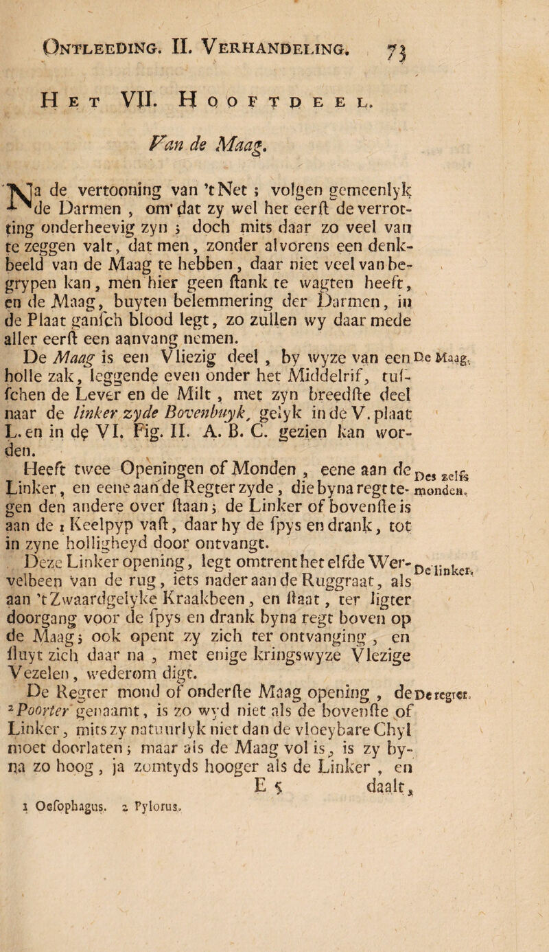 Het VII. Hqoftdeel. Vzn de Maag. Na de vertooning van ’tNet ; volgen gemeenlyk de Darmen , om' dat zy wel het eerft de verrot¬ ting onderheevig zyn 5 doch mits daar zo veel van te zeggen valt, dat men, zonder alvorens een denk¬ beeld van de Maag te hebben , daar niet veel van be- grypen kan, men hier geen flank te wagten heeft, en de Maag, buyten belemmering der Darmen, in de Plaat ganfch blood legt, zo zullen wy daarmede aller eerft een aanvang nemen. De Maag is een V liezig deel , by wyze van een De Maag, holle zak, leggende even onder het Middelrif, tuf- fchen de Lever en de Milt , met zyn breedfte deel naar de linker zy de Bovenbuyk, gelyk in dé V. plaat L. en in de VI. Fig. II. A. B. C. gezien kan wor¬ den. Heeft twee Openingen of Monden , eene aan deDcs lcIfe Linker, en eeneaahdeRegterzyde, diebynaregtte- mondei gen den andere over Baan; de Linker of bovenhels aan de z Keelpyp vaft, daar hy de fpys en drank, tot in zyne holligheyd door ontvangt. Deze Linker opening, legt omtrent het elfde Wer-Dclinker velbeen van de rug, iets nader aan de Ruggraat, als L ' * aan ’tZwaardgelyke Kraakbeen, en Haat, ter ligter doorgang voor de fpys en drank byna regt boven op de Maag 5 ook opent zy zich ter ontvanging , en lluyt zich daar na , met enige kringswyze Vlezige Vezelen, wederom digt. De Regrer mond of onderfte Maag opening , deDercgi^, 2 Poorter genaamt, is 20 wyd niet als de hovende of Linker, mits zy natuurlyk niet dan de vloeybare Chyl moet doorlaten; maar als de Maag vol is, is zy by¬ na zo hoog , ja zomtyds hooger als de Linker , en E 5 daalt* 1 Ocfopbagus. z Pyloru3,