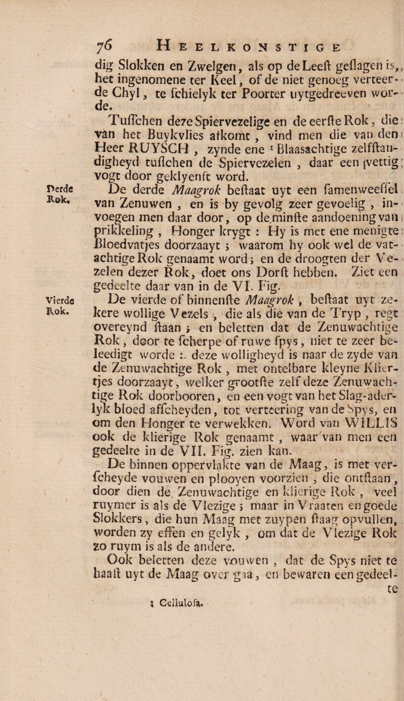 Derde Kok. Vierde Kok. 76 Heelkonstige dig Slokken en Zwelgen, als op de Leeft gellageilis, het ingenomene ter Keel , of de niet genoeg verteer¬ de Chyl, te fchielyk ter Poorter uytgedreeven wor¬ de. van het Buykvlies afkomc , vind men die van den Heer RUYSCH , zynde ene 1 Blaasachtige zelfftan- digheyd tuftchen de Spiervezden , daar een ^vettig vogt door geklyenfc word. De derde Maagrok beftaat uyt een famenweeffel van Zenuwen , en is by gevolg zeer gevoelig , in¬ voegen men daar door, op deminfte aandoening van 1 prikkeling , Honger krygt : Hy is met ene menigte Bloedvatjes doorzaayt \ waarom hy ook wel de vat- achtigeRok genaamt word j en de droogten der Ve¬ zelen dezer Rok, doet ons Dorft hebben. Ziet een gedeelte daar van in de VI. Fig. De vierde of binnenfte Maagrok , beftaat uyt ze¬ kere wollige Vezels , die als die van de Tryp , regt overeynd ftaan * en beletten dat de Zenuwachtige Rok, door te fcherpe of ruwe fpys, niet te zeer be- leedigt worde deze wolligheyd is naar de zyde van de Zenuwachtige Rok , met ontelbare kleyne Klier¬ tjes doorzaayt, welker grootfte zelf deze Zenuwach¬ tige Rok doorbooren, en een vogt van het Slag-ader- lyk bloed affeheyden, tot verteering vandeSpys, en om den Honger te verwekken. Word van WILLIS ook de klierige Rok genaamt , waar van men een gedeelte in de VIL Fig. zien kan. De binnen oppervlakte van de Maag, is met ver- fcheyde vouwen en plooyen voorzien , die ontftaan, door dien de. Zenuwachtige en klierige Rok , veel ruymer is als de Vlezige ; maar in Vraaten en goede Slokkers , die hun Maag met zuypen ftaag opvullen, worden zy effen en gelyk , om dat de Vlezige Rok ZO ruym is als de andere. Ook beletten deze vouwen , dat de Spys niet te haaft uyt de Maag over gra, en bewaren een gedeel¬ te 5 Cd 1 ulo ft.