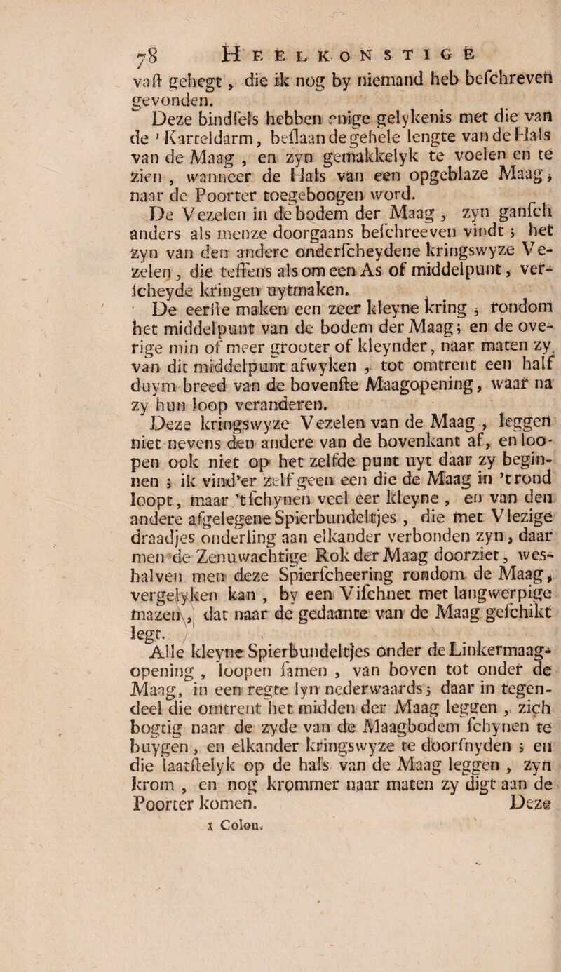 y% H E È L K O N $ T I G E va ft gehegt, die ik nog by niemand heb befchreveti gevonden. Deze bind fels hebben enige gelykenis met die van de 1 Karteldarm, beftaan de gehele lengte van de Mals van de Maag , en zyn gemakkeiyk te voelen en té zien , wanneer de Mals van een opgeblaze Maag * naar de Poorter toegeboogen word. De Vezelen in de bodem der Maag , zyn ganfch anders als menze doorgaans befchreeven vindt; het zyn van den andere onderfcheydene kringswyze Ve¬ zelen, die teftens als om een As of middelpunt, vef- icheyde kringen uytmaken. De eerfte maken een zeer kleyne kring 3 rondom het middelpunt van de bodem der Maag; en de ove¬ rige min of meer grouter of kleynder, naar maten zy van dit middelpunt afwyken , tot omtrent een half duym breed van de bovenfte Maagopening, waai* na zy hun loop veranderen. Deze kringswyze V ezelen van de Maag , leggen iiiet nevens den andere van de bovenkant af, enloo- pen ook niet op het zelfde punt uyt daar zy begin¬ nen > ik vind’er zelf geen een die de Maag in ’trond loopt, maar ’tfchynen veel eer kleyne , en van den andere afgelegeneSpierbundeltjes , die met Vlezige draadjes onderling aan elkander verbonden zyn, daar men de Zenuwachtige Rok der Maag doorziet, wes- halven men deze Spierfcheering rondom de Maag, vergeleken kan , by een Vifchnet met langwerpige tnazenJ dat naar de gedaante van de Maag gefchikt legt. ) . Alle kleyne Spierbundeltjes onder de Linkermaag- opening , loopen famen , van boven tot onder de Maag, in een regce lyn neder waards; daar in tegen¬ deel die omtrent het midden der Maag leggen , zich bogtig naar de zyde van de Maagbodem fchynen te buygen, en elkander kringswyze te doorfnyden > en die laatftelyk op de hals van de Maag leggen , zyn krom , en nog krpmmer naar maten zy digt aan de Poorter komen. Deze