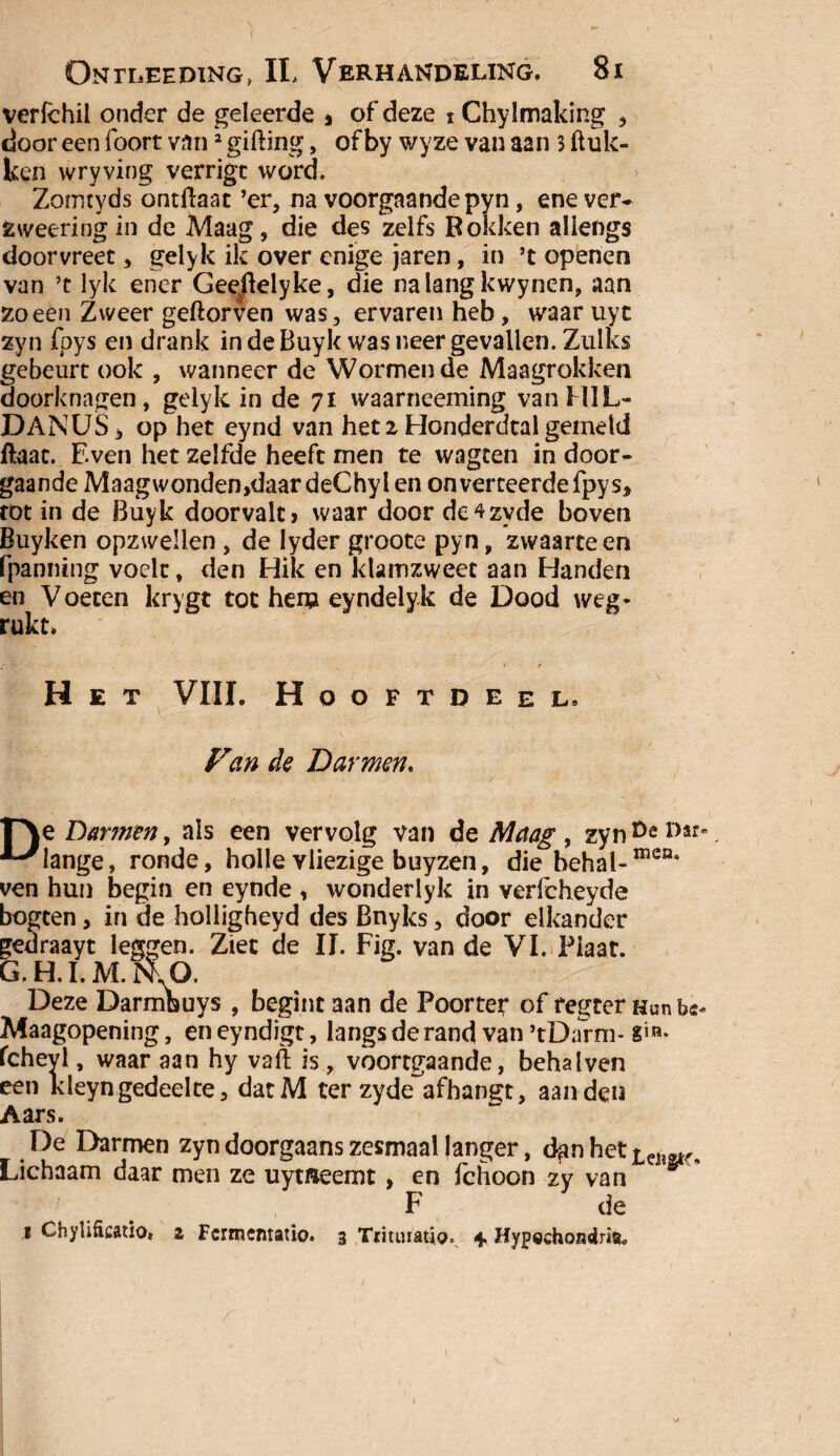 Ontleeding, II, Verhandeling. 8i verfchil onder de geleerde , of deze i Chylmaking , door een foort van2 gilling, of by wyze van aan 3 (luk¬ ken wryving verrigt word. Zomtyds ontftaat ’er, na voorgaande pyn, ene ver- zweering in de Maag, die des zelfs Bokken allengs dóórvreet, gelylc ik over enige jaren, in ’t openen van ’t lyk ener Geeftelyke, die na lang kwynen, aan zo een Zweer geftorven was, ervaren heb, waaruyc zyn foys en drank in de Buyk was neergevallen. Zulks gebeurt ook , wanneer de Wormen de Maagrokken doorknagen, gelyk in de 71 waarneeming vanHIL- DANUS, op het eynd van het 2 Honderdtal gemeld ftaat. Even het zelfde heeft men te wagten in door¬ gaande Maagwonden,daardeChylen onverteerde fpys, tot in de Buyk doorvalt > waar door de^zyde boven Buyken opzwellen , de Iyder groote pyn, zwaarte en fpanmng voelt, den Hik en klamzweet aan Handen en Voeten krygt tot hem eyndelyk de Dood weg¬ rukt» •'rtf''*’ ' p Het VIII. Hooftdeel. Fan de Darmen. F\e Darmen, als een vervolg van de Maag , zyn ^ *>«• ‘■-'lange, ronde, holle vliezige buyzen, die behal-mcn* ven hun begin en eynde , wonderlyk in Yerfcheyde bogten, in de holligheyd des Bnyks, door elkander gedraayt leggen. Ziet de II. Fig. van de VI. Plaat. G.H.I.M.nU). Deze Darmbuys , begint aan de Poorter of regter Hun Maagopening, en eyndigt, langs de rand van ’tDarm* fcheyl, waar aan hy vaft is, vbortgaande, behalven een kleyngedeelte, datM ter zyde afhangt, aan den Aars. De Darmen zyn doorgaans zesmaal langer, d^n het „ Lichaam daar men ze uymeemt, en ichoon zy van F de i Chylificatio» 2 Fcrmcntatio. 3 Tmiuatio. 4. Hypechondria, I