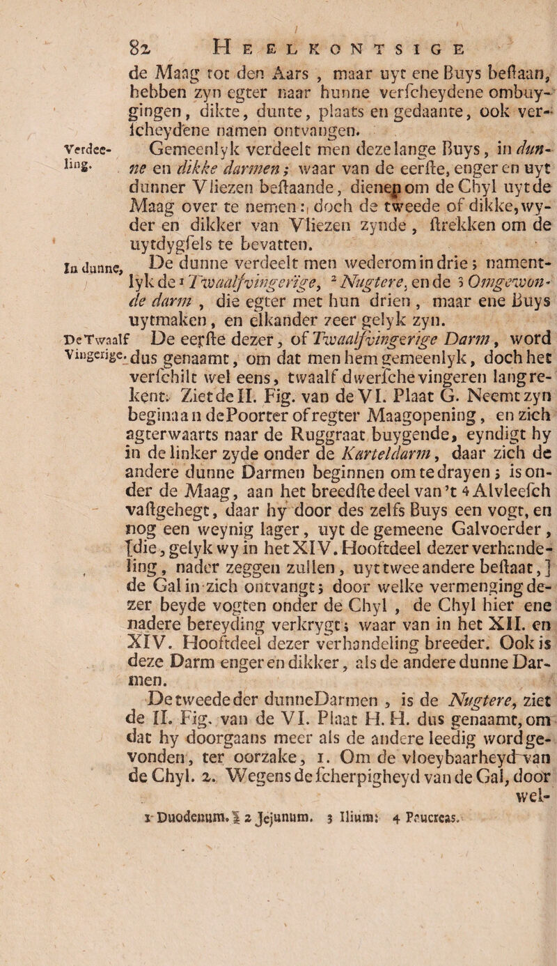 8z Heelrontsige de Mang tot den Aars , maar uyt ene Buys beftaan, hebben zyn egter naar hunne verfcheydene ombuy* gingen, dikte, dunte, plaats en gedaante, ook ver- icheydene namen ontvangen. vcrdee- Gemeenlyk verdeelt men deze lange Buys, in dun- img. ne en dikke darmen; waar van de eerfte, enger en uyt dunner Vliezen beftaande, dienepom deChyl uyt de Maag over te nemendoch de tweede of dikke, wy- der en dikker van Vliezen zynde , ftrëkken om de uytdygfels te bevatten. Ia dunne, k^e dunne verdeelt men wederom in drie; nament- lyk de1 Twaalfvingerige, 2 Nugtcre. en de 3 Omgewen¬ de darm , die egter met hun drien , maar ene Buys uytmaken, en elkander zeer gelyk zyn. De Twaalf De eet ft e dezer, of Twaalfvïngzifige Dam;, word vingerjge.£jus genaamt, om dat men hem gemeenlyk, doch het verfchilt wel eens, twaalf dwerfchevingeren langre- kent. Ziet de II. Fig. van de VI. Plaat G. Neemt zyn beginaa ii de Poorter of r egter Maagopening, en zich agterwaarts naar de Ruggraat buygende, eyndigt hy in de linker zyde onder de Karteldarm, daar zich de andere dunne Darmen beginnen omtedrayen > is on¬ der de Maag, aan het breedftedeel van’t 4Alvleefch vaftgehegt, daar hy door des zelfs Buys een vogt, en nog eenVeynig lager, uyt de gemeene Galvoerder , {die,gelyk wy in hetXIV.Hooftdeel dezerverhande- , ling, nader zeggen zullen, uyt twee andere bellaar,] de Gal in zich ontvangt 5 door welke vermenging de¬ zer beyde vogten onder de Chyl , de Chyl hier ene nadere bereyding verkrygc i waar van in het XII. en XIV. Hooftdeei dezer verhandeling breeder. Ook is deze Darm enger en dikker, als de andere dunne Dar¬ men. De tweede der dunneDarmen 5 is de Nugtere, ziet de II. Fig, van de VI. Plaat H. H. dus genaamt,om dat hy doorgaans meer als de andere leedig word ge¬ vonden, ter oorzake, i. Om de vloeybaarheyd~wan deChyl. z. Wegens de fcherpigheyd van de Gal, door wel-