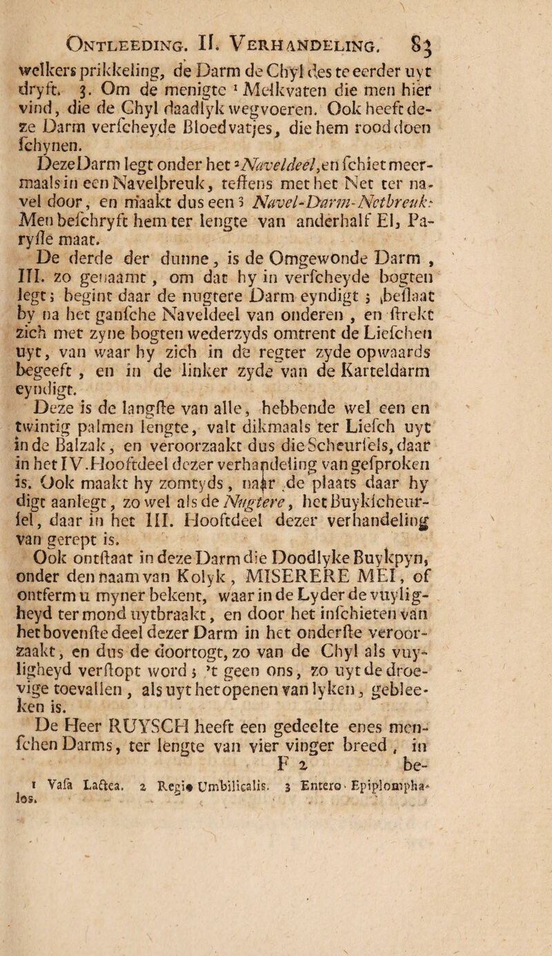 welkers prikkeling, de Darm de Chyf des te eerder uy t dry ft. 3. Om de menigte 1 Melkvaten die men hier vind, die de Ghyl daadlyk wegvoeren. Ook heeft de¬ ze Darm verfchey.de Bloed vatjes, die hem rood doen fchynen. DezeDarm legt onder het 2Naveldeel,en fchietmeer- maalsin een Navelbreuk, teffens met het Net ter na¬ vel door, en maakt dus een 3 Navel - Darm - Netbreuk» Men befchryfc hem ter lengte van anderhalf Eb Pa- ryiïe maat. De derde der dunne, is de Omgewonde Darm , III. zo genaamt, om dat hy in verfcheyde bogten legt; begint daar de nngtere Darm eyndigt ; kbeflaat by na het ganfche Naveldeel van onderen , en ftrekt zich met zyne bogten wederzyds omtrent de Liefchen uyt, van waar hy zich in de regter zyde opwaards begeeft , en in de linker zyde van de Karteldarm eyndigt. Deze is de langde van alle, hebbende wel een en twintig palmen lengte, valt dikmaals ter Liefch uyt inde Balzak, en veroorzaakt dus dieScheurlels,daar in hetIV.Hooftdeel dezer verhandeling vangefproken is. Ook maakt hy zomtyds, na^r de plaats daar hy digtaanlegc, zowel als de Nngtere, het Buyldcheur- fel, daar in het UI. Hooftdeel dezer verhandeling van gerept is. Ook ontftaat in deze Darm die Doodlyke Ruykpyn, onder dennaamvan Kolyk, MISERERE MEI, of ontferm u myner bekent, waar in de Lyder de vuylig- heyd ter mond uytbraakt, en door het infehieten van het hovende deel dezer Darm in het onderde veroor¬ zaakt, en dus de doortogt, zo van de Chyi als vny* ligheyd verdopt word ; ’t geen ons, zo uyt de droe¬ vige toevallen , als uyt het openen van lyken, geblee- ken is. De Heer RUYSCH heeft een gedeelte enes men- fchenDarms, ter lengte van vier vinger breed , in F i be- t Vafa Laftea. 2 Regi* Umbilicalis. 3 Entero- Epiplompha* los. . ' ■