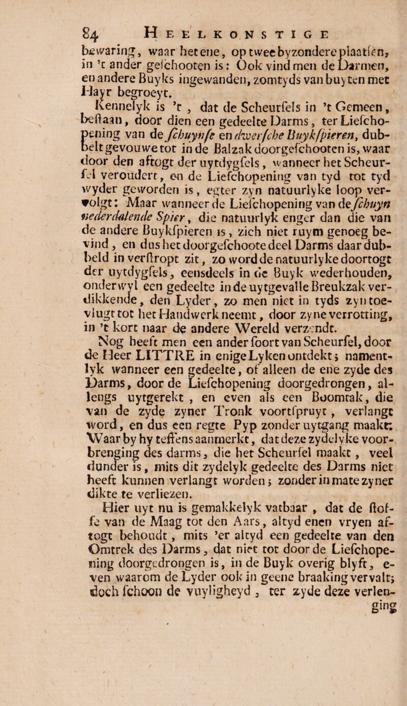 bewaring, waarhetene, optweebyzondereplaatiën, in ’t ander geichooten is: Ook vind men de Darmen, en andere Buy les ingewanden, zomtyds van buyten met liayr begroeyt. Kenhelyk is ’t , dat de Scheurfeïs in ’t Gemeen, beftaan, door dien een gedeelte Darms, ter Liefcho- Eening van dzjchuynfe en dwevfche Buyk [pieren, dub- elt gevouwe tot in de Balzak doorgefchooten is, waar door den aftogt der uytdygfels, wanneer het Scheur- fel veroudert, en de Liefchopening van tyd tot tyd wyder geworden is, egter zyn natuurlyke loop ver¬ volgt: Maar wanneer de Liefchopening van dejehuyn nederdalende Spier y die natuurlyk enger dan die van de andere Buykfpteren is, zich niet ruym genoeg be¬ vind , en dus het doorgefchoote deel Darms daardub- beld in verftropt zit, zo word de natuurlyke doortogt der uytdygfels, eensdeels in cle Buyk wederhouden, onderwyl een gedeelte in de uytgevalle Breukzak ver¬ dikkende, den Lyder, zo men niet in tyds zyn toe- ylugttot het Handwerk neemt, door zyne verrotting, in ’t kort naar de andere Wereld verzendt. Nog heeft men een ander foort van Scheurfel, door de Heer LITTRE in enigeLyken ontdekt ; nament- lyk wanneer een gedeelte, of alleen de ene zyde des Darms, door de Liefchopening doorgedrongen, al¬ lengs uytgerekt , en even als een Boomtak, die van de zyde zyner Tronk voortfpruyt, verlangt word, en dus een regte Pyp zonderuytgang maakt: Waar by hy teffens aanrnerkc, dat deze zydelyke voor- brenging des darms, die het Scheurfel maakt, veel dunder is, mits dit zydelyk gedeelte des Darms niet heeft kunnen verlangt worden ; zonder in mate zyner dikte te verliezen. Hier uyt nu is gemakkelyk vatbaar , dat de ftof- fe van de Maag tot den Aars, altyd enen vryen af¬ togt behoudt, mits ’er alcyd een gedeelte van den Omtrek des Darms, dat niet tot door de Liefchope- ning doorgedrongen is, in de Buyk overig blyft, e- ven waarom de Lyder ook in geene hraaking vervalt; doch fchoon de vuyiigheyd , ter zyde deze verlen-